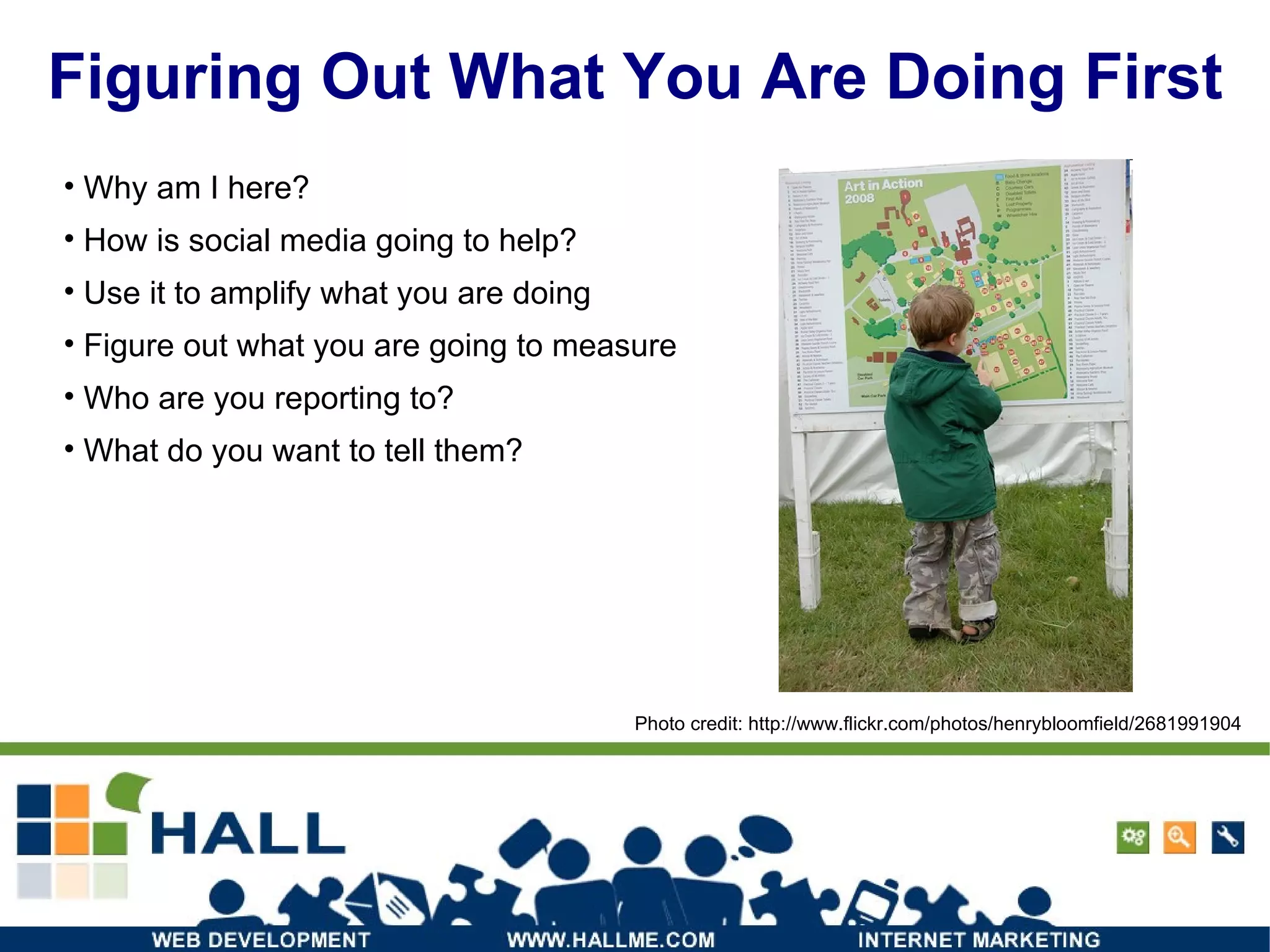 Figuring Out What You Are Doing First Why am I here?  How is social media going to help? Use it to amplify what you are doing Figure out what you are going to measure Who are you reporting to? What do you want to tell them? Photo credit: http://www.flickr.com/photos/henrybloomfield/2681991904 / 