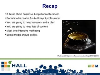 Recap If this is about business, keep it about business Social media can be fun but keep it professional You are going to need research and a plan You are going to need lots of content Most time intensive marketing Social media should be last Photo credit: http://www.flickr.com/photos/96dpi/3200492901/ 