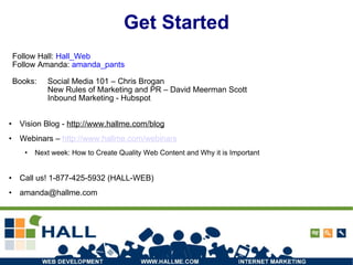 Get Started Vision Blog -  http://www.hallme.com/blog Webinars –  http://www.hallme.com/webinars Next week:  How to Create Quality Web Content and Why it is Important Call us! 1-877-425-5932 (HALL-WEB) ‏ [email_address] Follow Hall:  Hall_Web Follow Amanda:  amanda_pants Books:  Social Media 101 – Chris Brogan New Rules of Marketing and PR – David Meerman Scott Inbound Marketing - Hubspot 