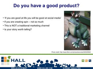 Do you have a good product? ‘ If you are good at life you will be good at social media’ If you are creating spin – not so much This is NOT a traditional marketing channel Is your story worth telling? Photo credit: http://www.flickr.com/photos/kamoda/240520858/ 