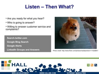 Listen – Then What? Are you ready for what you hear? Who is going to answer? Willing to answer customer service and complaints? Photo credit: http://www.flickr.com/photos/madabandon/111420681/ Search.twitter.com Google Blog Search Google Alerts LinkedIn Groups and Answers 