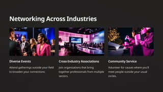 Networking Across Industries
Diverse Events
Attend gatherings outside your field
to broaden your connections.
Cross-Industry Associations
Join organizations that bring
together professionals from multiple
sectors.
Community Service
Volunteer for causes where you'll
meet people outside your usual
circles.
 