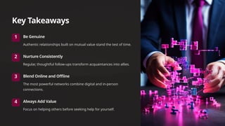 Key Takeaways
1 Be Genuine
Authentic relationships built on mutual value stand the test of time.
2 Nurture Consistently
Regular, thoughtful follow-ups transform acquaintances into allies.
3 Blend Online and Offline
The most powerful networks combine digital and in-person
connections.
4 Always Add Value
Focus on helping others before seeking help for yourself.
 