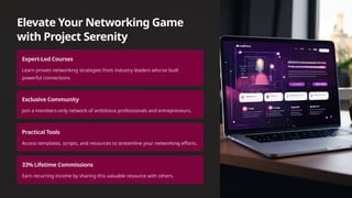 Elevate Your Networking Game
with Project Serenity
Expert-Led Courses
Learn proven networking strategies from industry leaders who've built
powerful connections.
Exclusive Community
Join a members-only network of ambitious professionals and entrepreneurs.
Practical Tools
Access templates, scripts, and resources to streamline your networking efforts.
33% Lifetime Commissions
Earn recurring income by sharing this valuable resource with others.
 