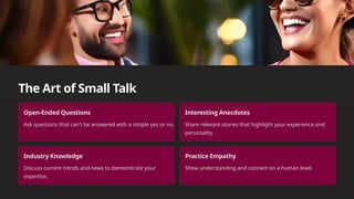 The Art of Small Talk
Open-Ended Questions
Ask questions that can't be answered with a simple yes or no.
Interesting Anecdotes
Share relevant stories that highlight your experience and
personality.
Industry Knowledge
Discuss current trends and news to demonstrate your
expertise.
Practice Empathy
Show understanding and connect on a human level.
 