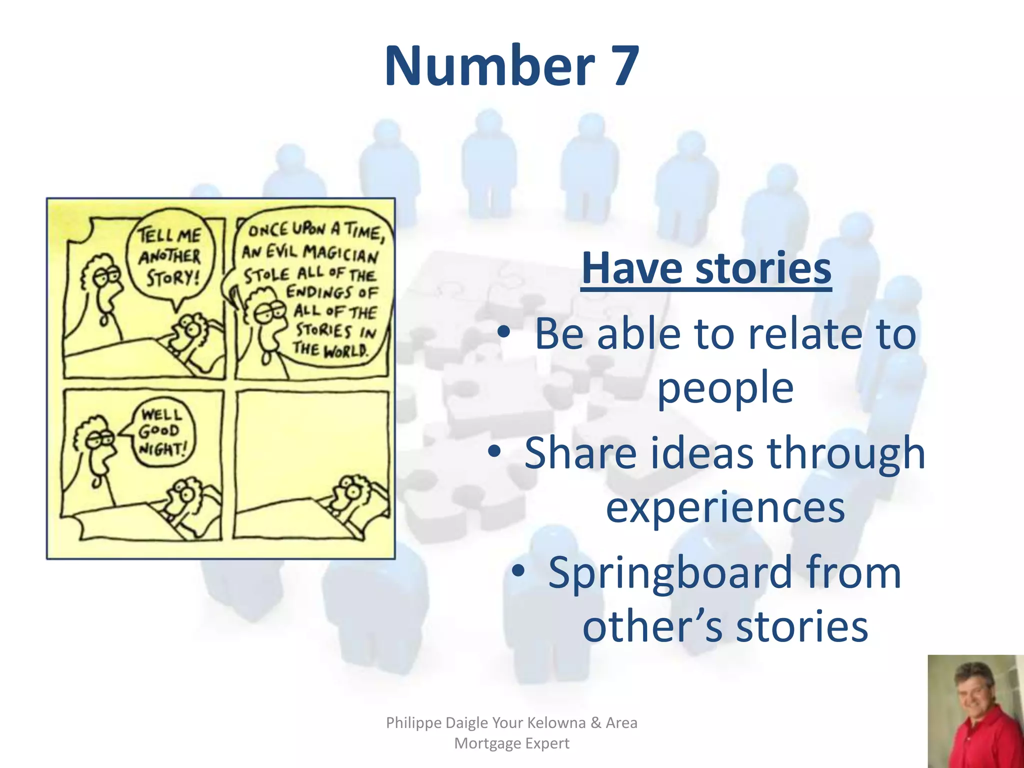 Number 7


                  Have stories
              • Be able to relate to
                      people
             • Share ideas through
                   experiences
               • Springboard from
                  other’s stories
Philippe Daigle Your Kelowna & Area
          Mortgage Expert
 