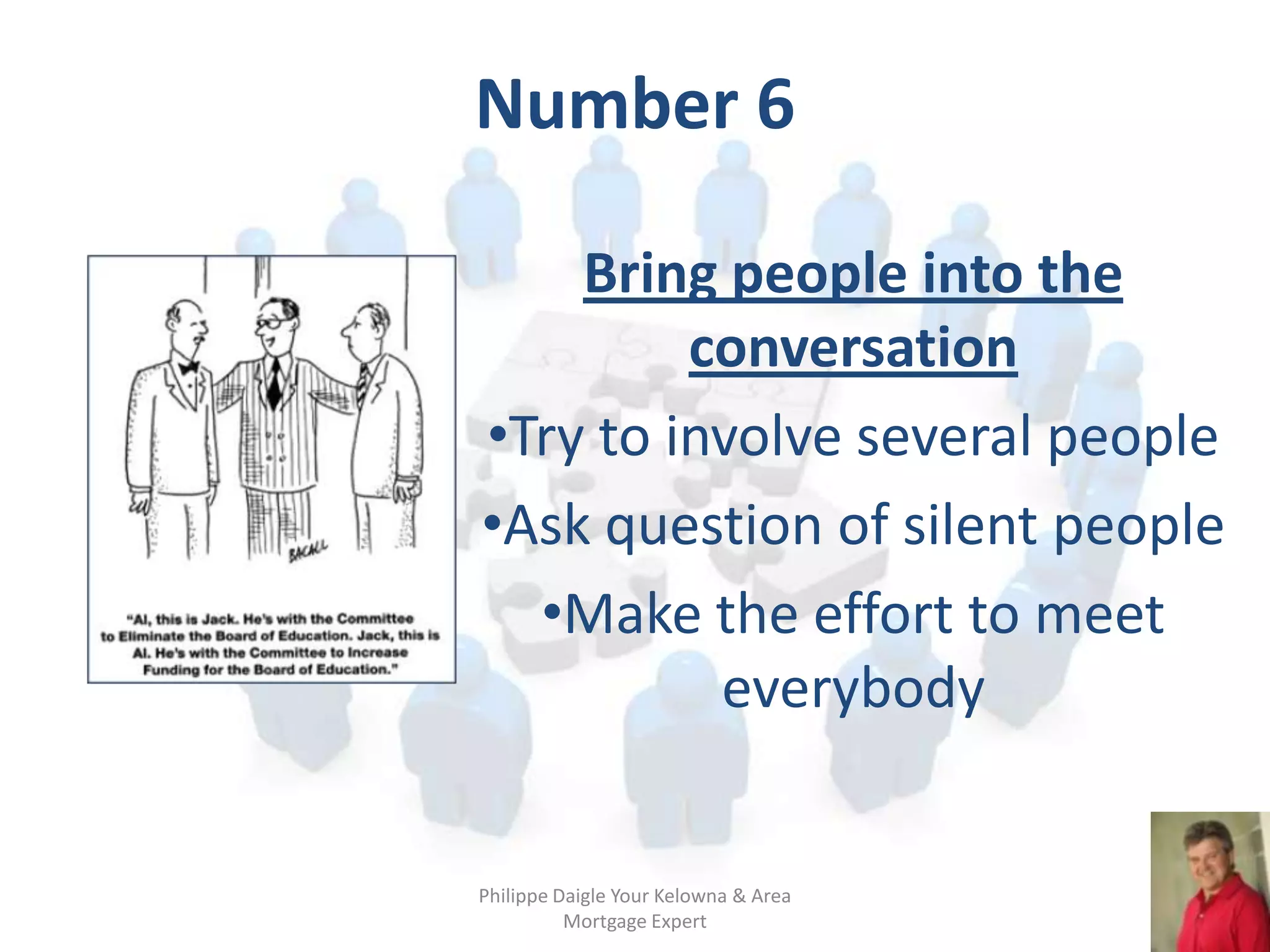 Number 6

    Bring people into the
         conversation
•Try to involve several people
•Ask question of silent people
  •Make the effort to meet
          everybody


Philippe Daigle Your Kelowna & Area
          Mortgage Expert
 