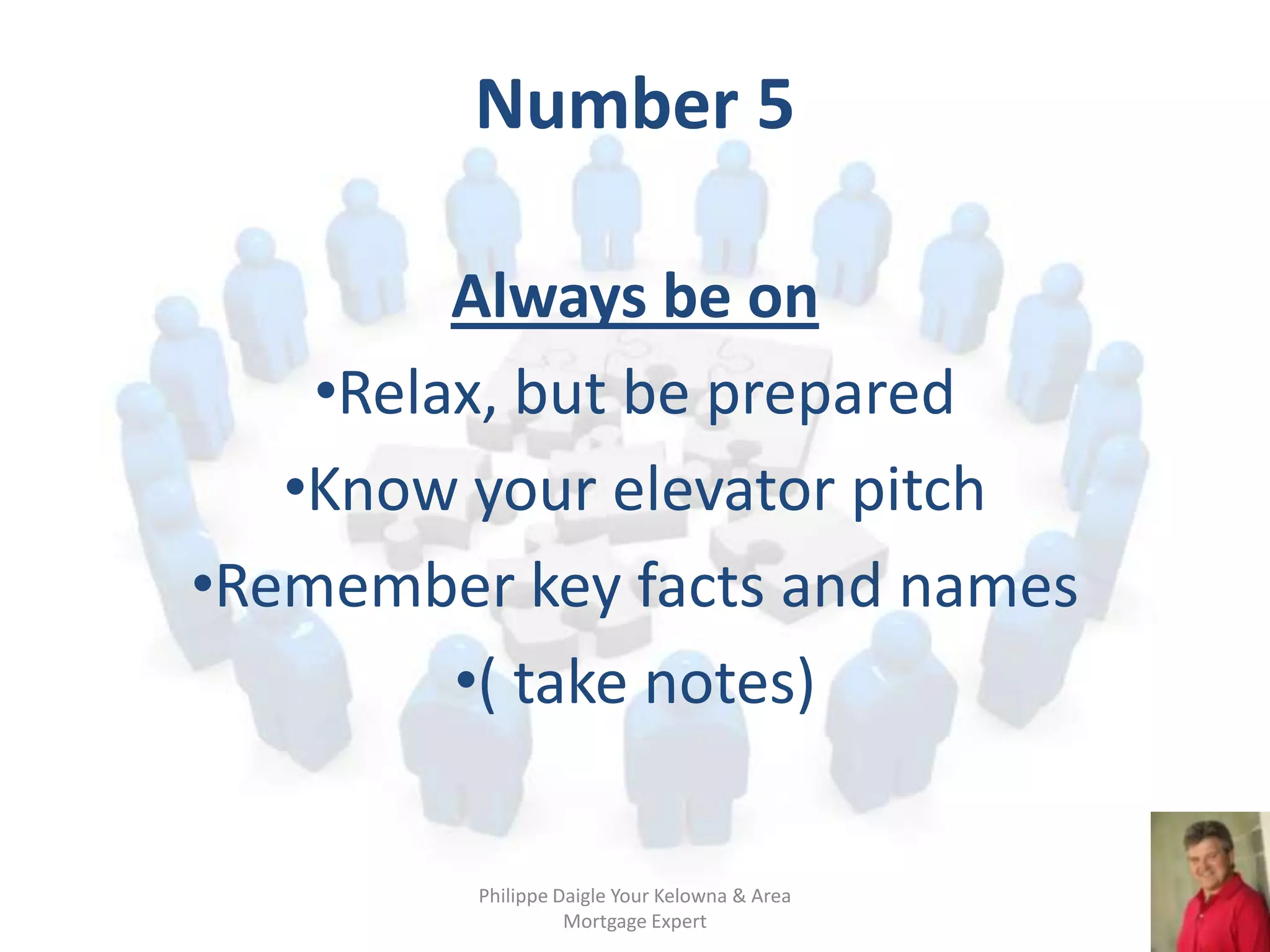 Number 5

         Always be on
    •Relax, but be prepared
   •Know your elevator pitch
•Remember key facts and names
         •( take notes)

         Philippe Daigle Your Kelowna & Area
                   Mortgage Expert
 