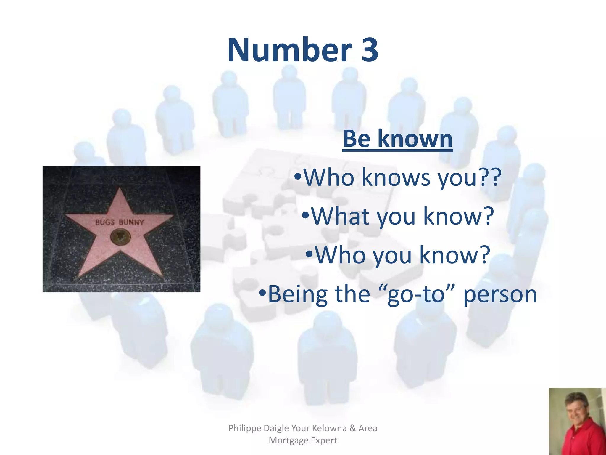 Number 3

              Be known
         •Who knows you??
          •What you know?
          •Who you know?
      •Being the “go-to” person



Philippe Daigle Your Kelowna & Area
          Mortgage Expert
 