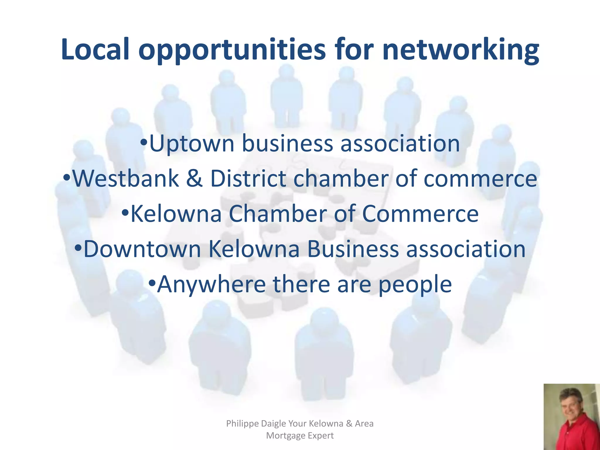 Local opportunities for networking

      •Uptown business association
•Westbank & District chamber of commerce
    •Kelowna Chamber of Commerce
 •Downtown Kelowna Business association
       •Anywhere there are people




             Philippe Daigle Your Kelowna & Area
                       Mortgage Expert
 