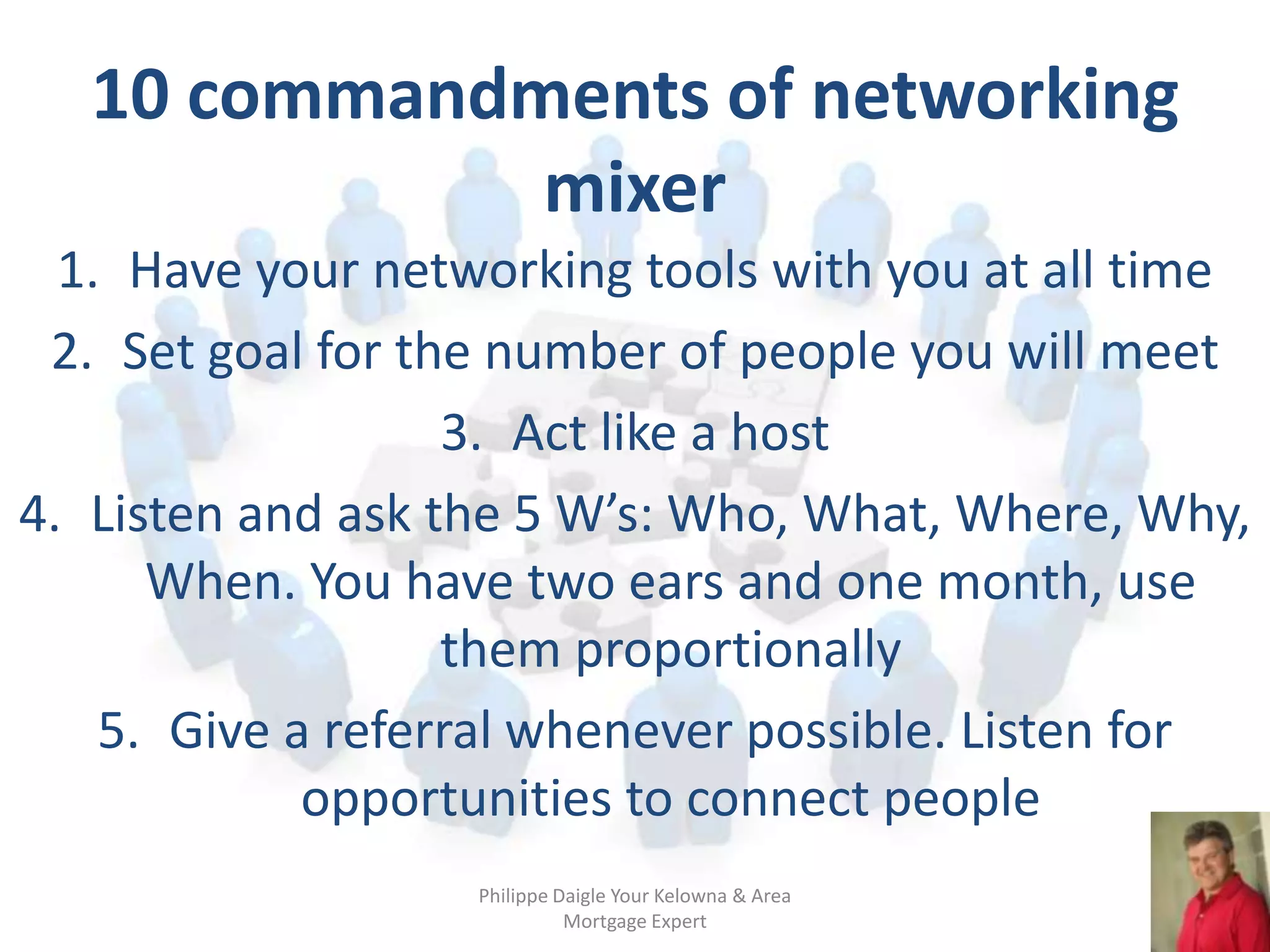10 commandments of networking
              mixer
  1. Have your networking tools with you at all time
 2. Set goal for the number of people you will meet
                   3. Act like a host
4. Listen and ask the 5 W’s: Who, What, Where, Why,
      When. You have two ears and one month, use
                   them proportionally
    5. Give a referral whenever possible. Listen for
             opportunities to connect people
                   Philippe Daigle Your Kelowna & Area
                             Mortgage Expert
 
