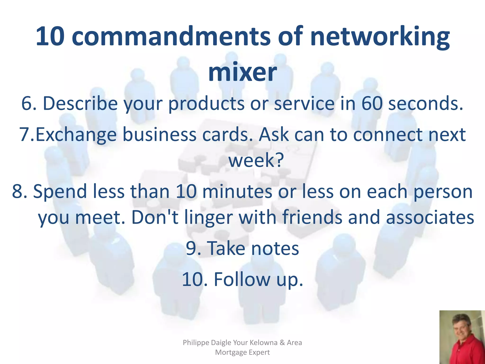 10 commandments of networking
             mixer
 6. Describe your products or service in 60 seconds.
 7.Exchange business cards. Ask can to connect next
                         week?
8. Spend less than 10 minutes or less on each person
   you meet. Don't linger with friends and associates
                    9. Take notes
                    10. Follow up.

                   Philippe Daigle Your Kelowna & Area
                             Mortgage Expert
 