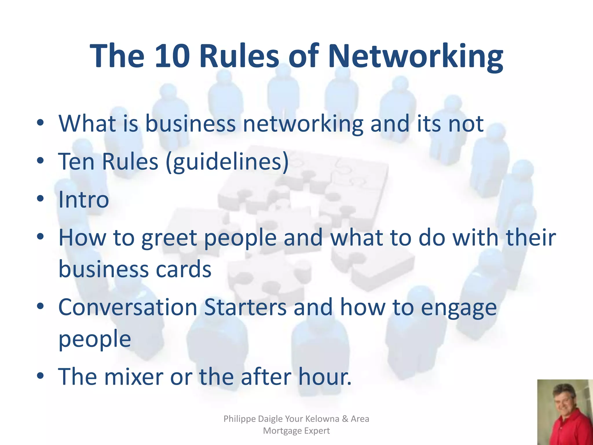 The 10 Rules of Networking
• What is business networking and its not
• Ten Rules (guidelines)
• Intro
• How to greet people and what to do with their
  business cards
• Conversation Starters and how to engage
  people
• The mixer or the after hour.
                Philippe Daigle Your Kelowna & Area
                          Mortgage Expert
 