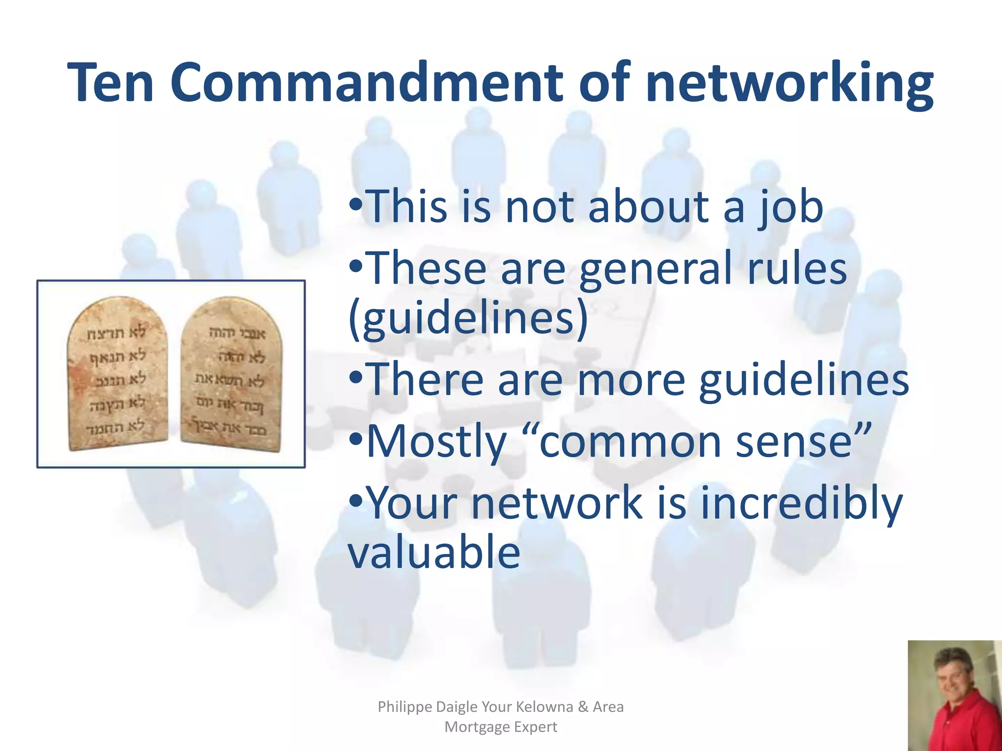 Ten Commandment of networking
         •This is not about a job
         •These are general rules
         (guidelines)
         •There are more guidelines
         •Mostly “common sense”
         •Your network is incredibly
         valuable

          Philippe Daigle Your Kelowna & Area
                    Mortgage Expert
 