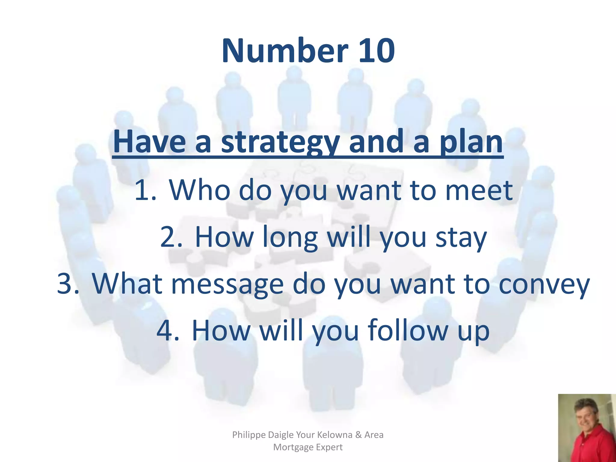 Number 10

   Have a strategy and a plan
     1. Who do you want to meet
       2. How long will you stay
3. What message do you want to convey
       4. How will you follow up

            Philippe Daigle Your Kelowna & Area
                      Mortgage Expert
 