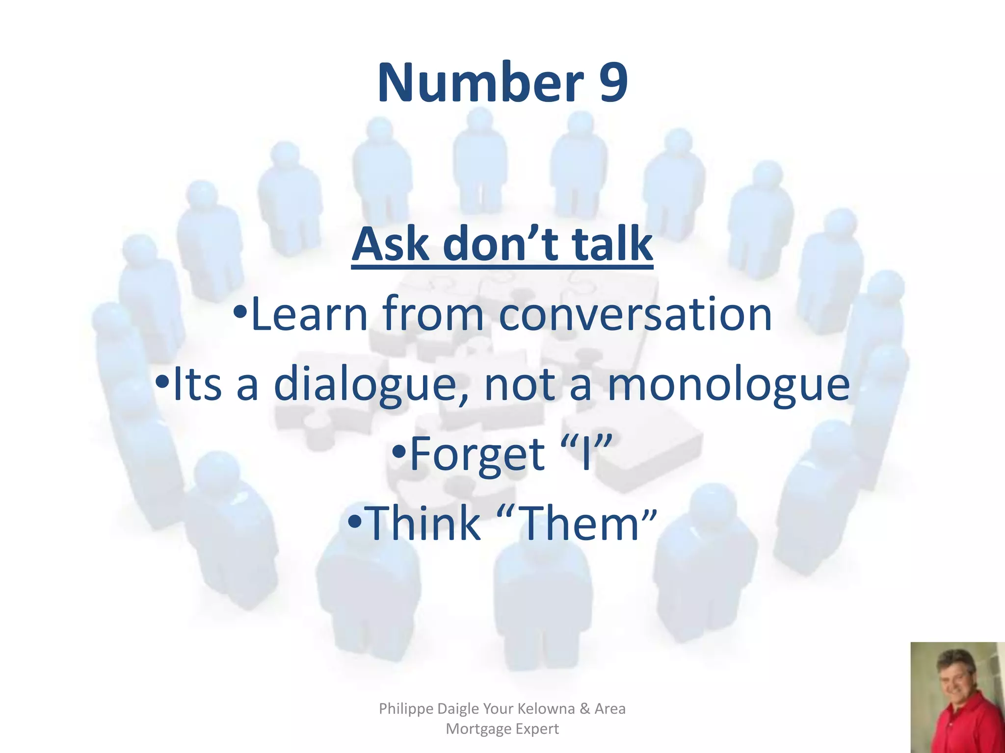Number 9

           Ask don’t talk
     •Learn from conversation
•Its a dialogue, not a monologue
             •Forget “I”
           •Think “Them”


          Philippe Daigle Your Kelowna & Area
                    Mortgage Expert
 