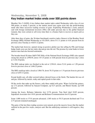 Wednesday, November 5, 2008
Key Indian market Index ends over 500 points down
Mumbai, Nov 5 (IANS) A key Indian share market index ended Wednesday with a loss of over
500 points, or nearly 5 percent, as the market mood once again went into the profit-booking
mode after three successive trading sessions of gains. Explaining Wednesday’s crash, analysts
said with foreign institutional investors (FIIs) still under pressure due to the global financial
tsunami, they were certain to sell every time there is a bounce back to recover as much cash as
they can.

After three days of gains, the 30-share benchmark sensitive index (Sensex) of the Bombay Stock
Exchange (BSE) finished Wednesday at 10,120.01, down 511.11 points or 4.81 percent from its
previous close Tuesday at 10,631.12 points.

The market had, however, opened strong on positive global cues but selling by FIIs and foreign
hedge funds soon saw the key index dip and go into the red. The promise by some banks to lower
interest rates had also boosted sentiments.

The broader-based 50 share S&P CNX Nifty of the National Stock Exchange (NSE) also opened
strong but closed at 2,994.95, down 147.15 points or 4.68 percent from its previous day’s close
at 3,142.10 points.

The BSE midcap index too finished in the red at 3,394.61, down 51.61 points or 1.50 percent
from its previous close at 3,446.22 points.

The BSE smallcap index closed at 3,964.78, down 70.33 points or 1.74 percent from its previous
close at 4,035.11 points.

Except health care, all other sectoral indices showed losses at the finish. The hardest hit was oil
and gas, followed by metals, realty and capital goods in that order.

Of the stocks that make up the Sensex, only three ended with gains. Wipro Ltd led the gainers,
up 2.72 percent, followed by Satyam Computer, up 0.27 percent, and Maruti Suzuki, up 0.08
percent.

Among the losers, Reliance Industries lost 12.76 percent, Tata Steel shed 10.05 percent,
Jaiprakash Associates lost 10.01 percent and Reliance Communications lost 9.5 percent.

Some 1,000 stocks or 37.91 percent advanced, 1,565 stocks or 59.33 percent declined and 73 or
2.77 percent remained unchanged.

The gains of the last three trading sessions were natural, given the massive losses that the market
suffered in the past few weeks, analysts said. But the underlying sentiment is still negative, they
said.
 