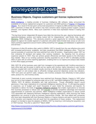 Business Objects, Cognos customers get license replacements
2008-03-04 14:44:31

MAIA Intelligence, a leading provider of business intelligence (BI) software, today announced the
availability of a license replacement program for customers and OEM partners of Cognos and Business
Objects. As a result of the last year's announced acquisitions of Cognos by IBM and Business Objects by
SAP, customers of these two BI vendors may have concerns about ongoing product support, product
direction, and migration efforts. Many such customers in India have expressed interest in trading their
licenses.

“The big three former independent BI players have fallen like dominos this year, aligning themselves with
application/database vendors and trading market heft for independence,quot; said Vikram Kole, Head -
Marketing, MAIA Intelligence. quot;This obviously presents a great opportunity for remaining independent
players to capture the sizable segment of customers who prefer best-of-breed tools versus an all-in-one
stack pushed by aggressive account teams selling everything from servers and databases to applications
and services.quot;

Customers of other BI vendors often switch to MAIA's 1KEY to benefit from the cost effective price point
with increased performance, scalability, and data visualization that MAIA Intelligence offers. There are
several examples of customers that have switched from other BI vendors. Organizations select 1KEY as
their enterprise BI standard and replace their existing installation. By migrating from its previous
expensive solution to 1KEY, they can achieve greater efficiencies and faster access to the information
they needed. Many of our existing customers recently expanded its use of 1KEY to affordably provide
000's of users with an online reporting application, enabling them to run reports and analyze data related
to their office supply purchases.

With 1KEY BI, all the business users right from managers to the operational staff, frontline executives to
back office team get the power to define ad hoc reports with intuitive, highly interactive & user friendly
interface coupled with multi formatted visually stunning & flexible data presentation layers. It becomes
easy to report on and analyze data to efficiently manage personnel objectives across key indicators.
1KEY end users can perform sales, category, and inventory analyses more effectively to track product
sales, product mix, and inventory levels.

quot;Historically & even currently companies have switched from Business Objects, Cognos to 1KEY when
they ran out of their budgets for enterprise wide roll out of BI,quot; said MAIA Intelligence CEO Sanjay Mehta.
quot;MAIA's 1KEY BI delivers affordability with high performance. Though affordability doesn't sound
glamorous, it has major implications for a business intelligence reporting roll out. If a BI reporting system
is expensive, out of budget can't reach thousands of users inside the enterprise and beyond, it's
impossible to deliver the kinds of business intelligence solutions that enable organizations to renovate
their business processes to reduce cost, and innovate to provide competitive advantage and improved
responsiveness to customers and partners. MAIA Intelligence enables organizations to reduce overall
TCO associated with deploying Business Intelligence reporting applications, while ensuring that these
applications can continue to grow as business requirements change. We have talked with companies
who have been dissatisfied with their Business Objects or Cognos systems and want to avoid the turmoil
of the transition and migration that will result from the acquisitions of these vendors. This replacement
program is intended to ease the adoption of MAIA's 1KEY by lowering or eliminating the acquisition cost
                                             st
of 1KEY licenses. This offer is valid till 31 March 2008quot;

http://www.moneycontrol.com/india/news/pressnews/business-objectscognos-customers-get-license-
replacements/17/35/329058