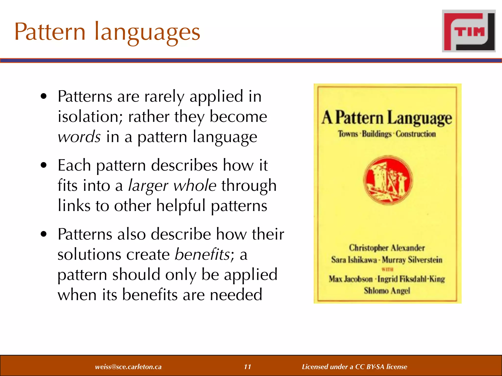 Pattern languages
• Patterns are rarely applied in
isolation; rather they become
words in a pattern language
• Each pattern describes how it
ﬁts into a larger whole through
links to other helpful patterns
• Patterns also describe how their
solutions create beneﬁts; a
pattern should only be applied
when its beneﬁts are needed

weiss@sce.carleton.ca

11

Licensed under a CC BY-SA license

 