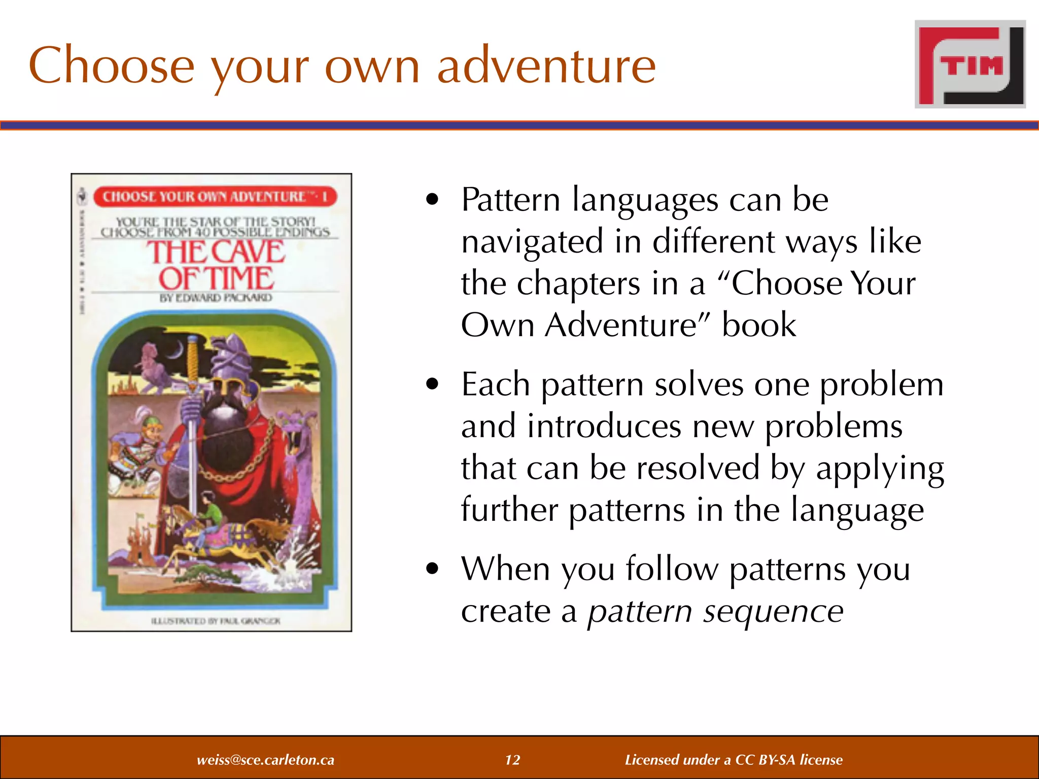 Choose your own adventure
• Pattern languages can be
navigated in different ways like
the chapters in a “Choose Your
Own Adventure” book
• Each pattern solves one problem
and introduces new problems
that can be resolved by applying
further patterns in the language
• When you follow patterns you
create a pattern sequence

weiss@sce.carleton.ca

12

Licensed under a CC BY-SA license

 