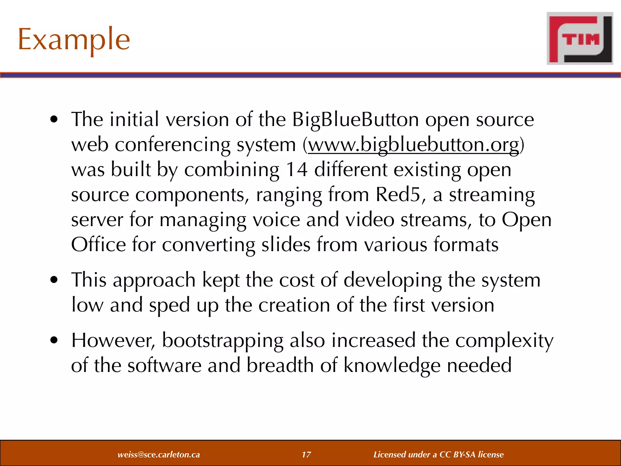 Example
• The initial version of the BigBlueButton open source
web conferencing system (www.bigbluebutton.org)
was built by combining 14 different existing open
source components, ranging from Red5, a streaming
server for managing voice and video streams, to Open
Ofﬁce for converting slides from various formats
• This approach kept the cost of developing the system
low and sped up the creation of the ﬁrst version
• However, bootstrapping also increased the complexity
of the software and breadth of knowledge needed

weiss@sce.carleton.ca

17

Licensed under a CC BY-SA license

 