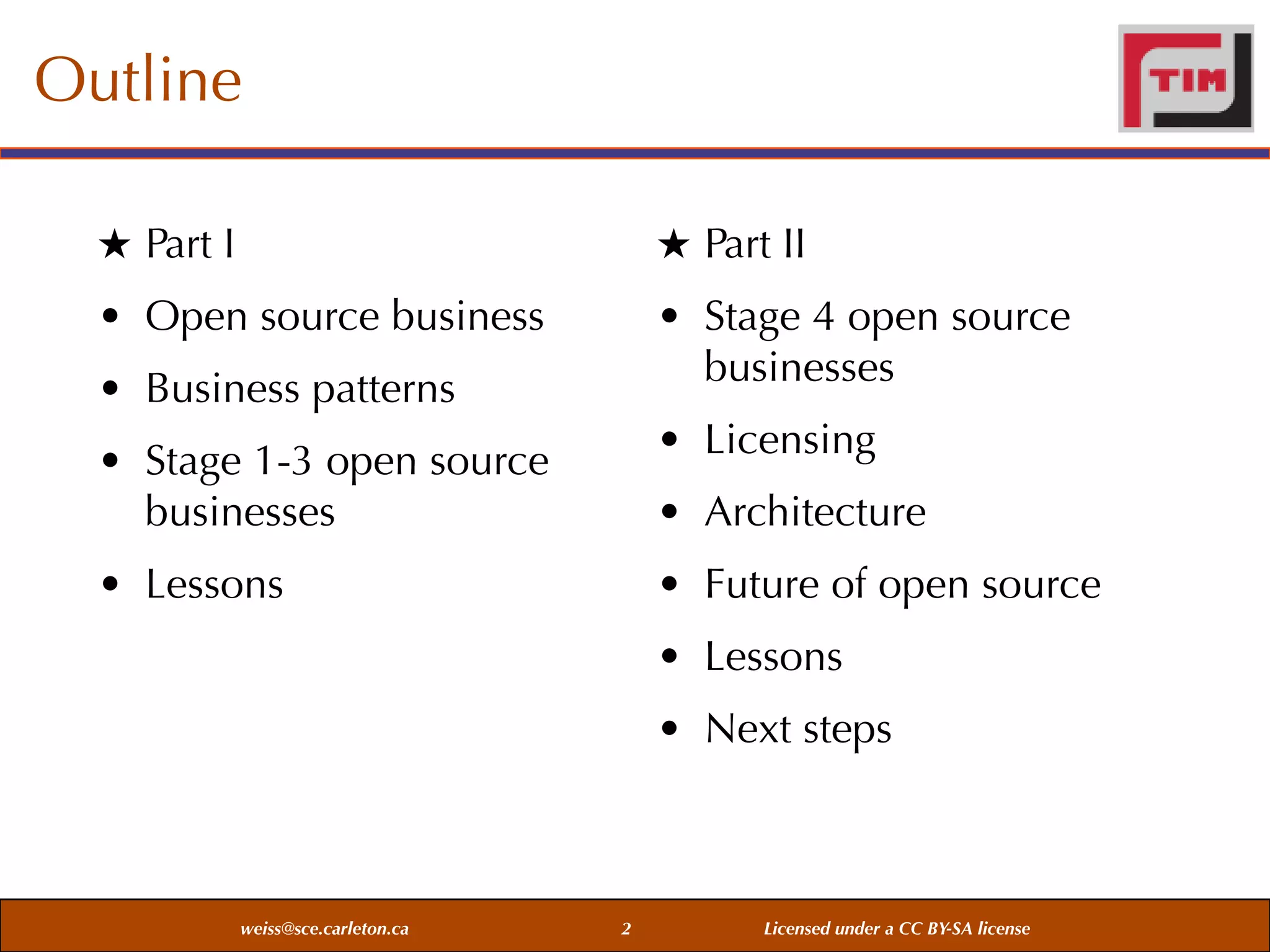 Outline
★ Part I

★ Part II

• Open source business

• Stage 4 open source
businesses

• Business patterns
• Stage 1-3 open source
businesses

• Licensing

• Lessons

• Future of open source

• Architecture
• Lessons
• Next steps

weiss@sce.carleton.ca

2

Licensed under a CC BY-SA license

 
