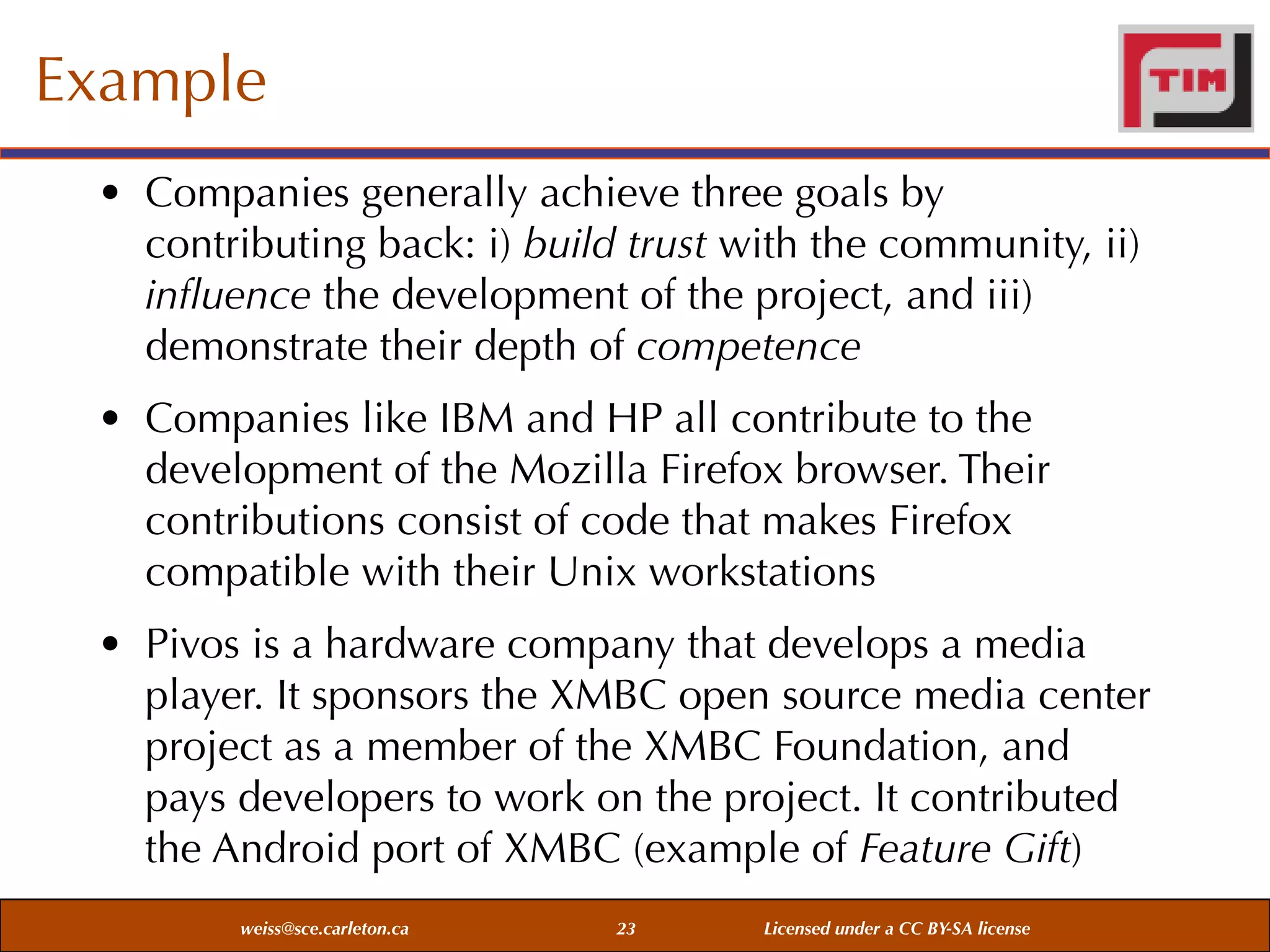 Example
• Companies generally achieve three goals by
contributing back: i) build trust with the community, ii)
inﬂuence the development of the project, and iii)
demonstrate their depth of competence
• Companies like IBM and HP all contribute to the
development of the Mozilla Firefox browser. Their
contributions consist of code that makes Firefox
compatible with their Unix workstations
• Pivos is a hardware company that develops a media
player. It sponsors the XMBC open source media center
project as a member of the XMBC Foundation, and
pays developers to work on the project. It contributed
the Android port of XMBC (example of Feature Gift)
weiss@sce.carleton.ca

23

Licensed under a CC BY-SA license

 
