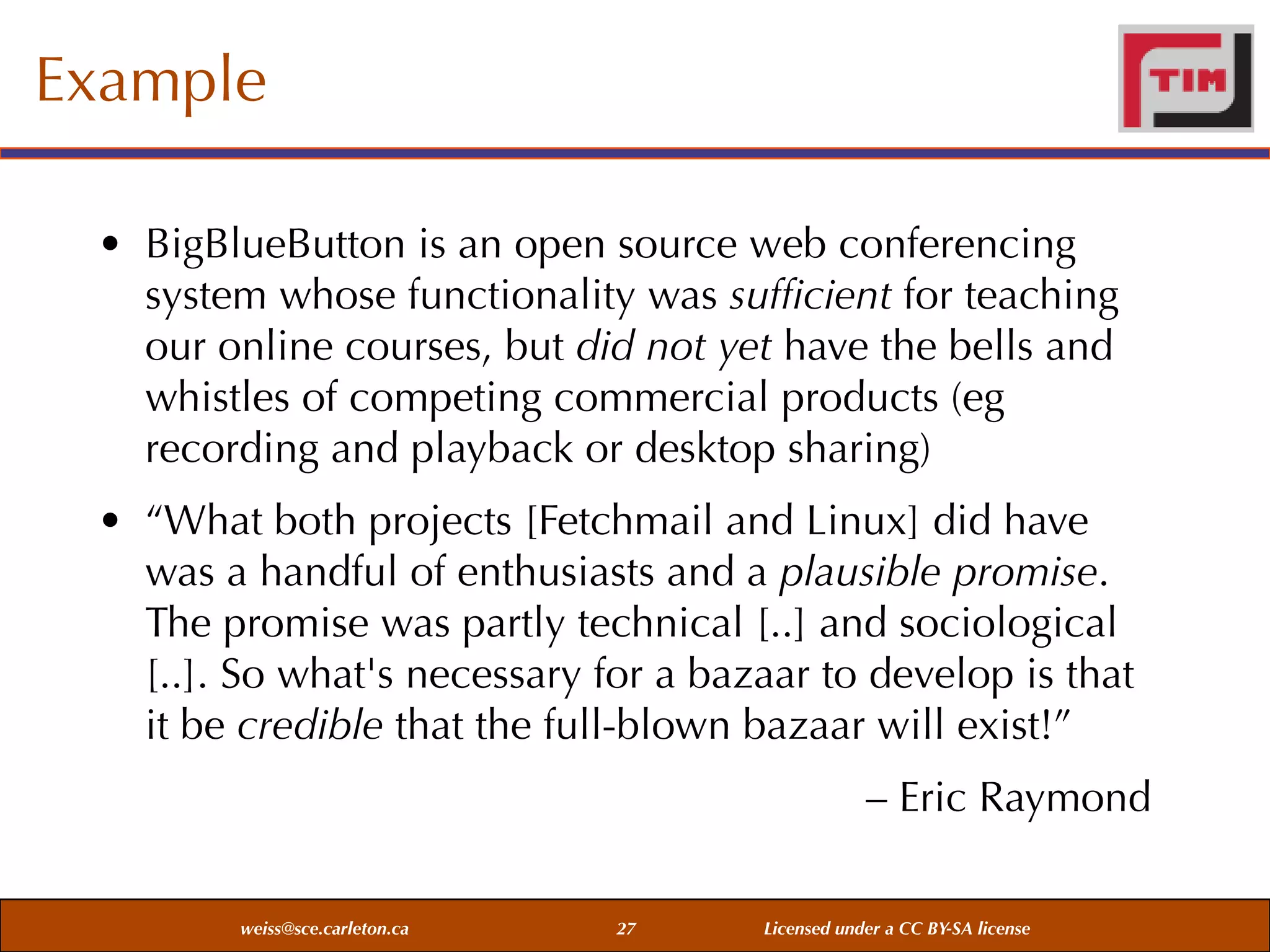 Example
• BigBlueButton is an open source web conferencing
system whose functionality was sufﬁcient for teaching
our online courses, but did not yet have the bells and
whistles of competing commercial products (eg
recording and playback or desktop sharing)
• “What both projects [Fetchmail and Linux] did have
was a handful of enthusiasts and a plausible promise.
The promise was partly technical [..] and sociological
[..]. So what's necessary for a bazaar to develop is that
it be credible that the full-blown bazaar will exist!”
– Eric Raymond
weiss@sce.carleton.ca

27

Licensed under a CC BY-SA license

 