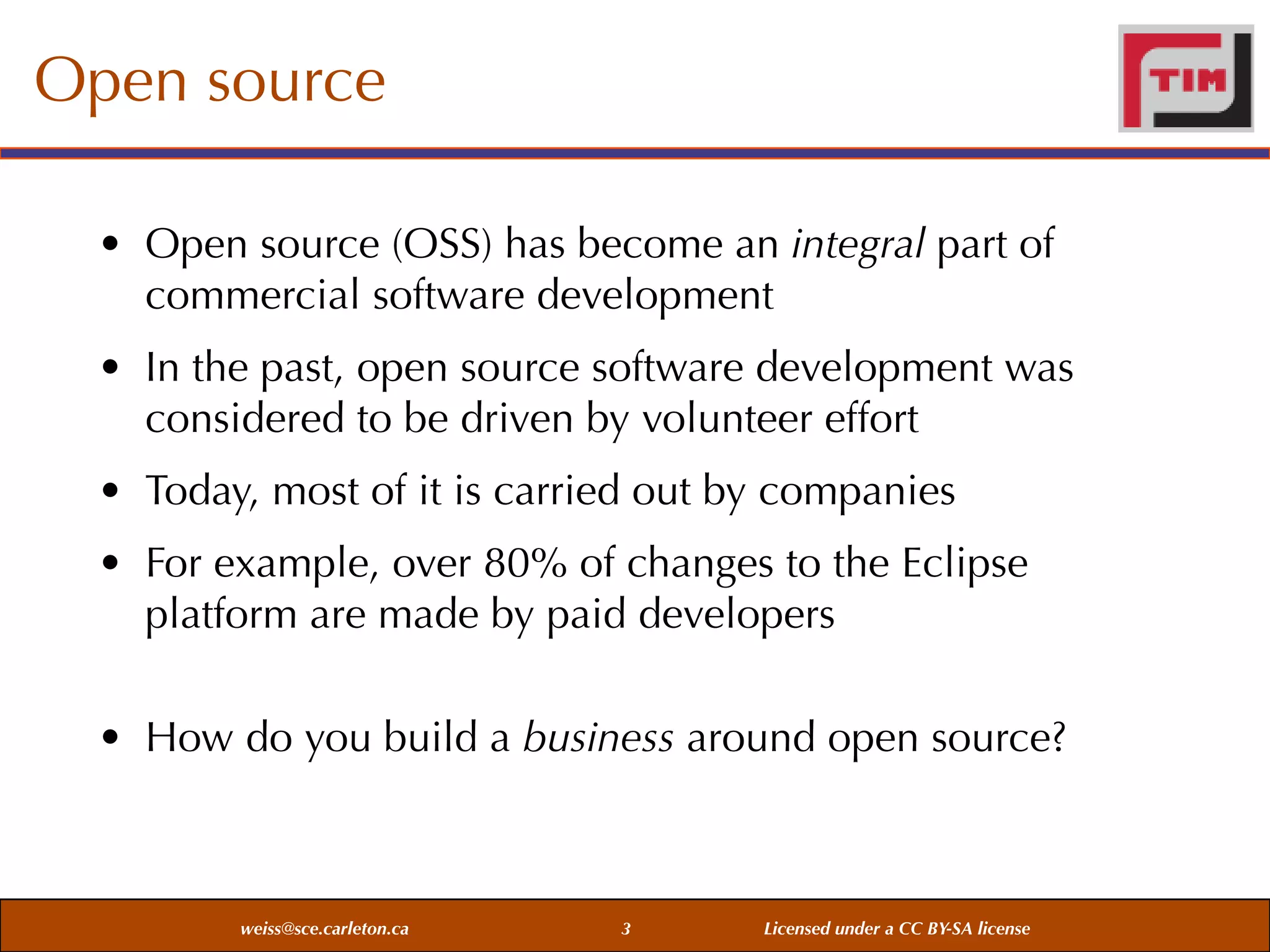 Open source
• Open source (OSS) has become an integral part of
commercial software development
• In the past, open source software development was
considered to be driven by volunteer effort
• Today, most of it is carried out by companies
• For example, over 80% of changes to the Eclipse
platform are made by paid developers
• How do you build a business around open source?

weiss@sce.carleton.ca

3

Licensed under a CC BY-SA license

 
