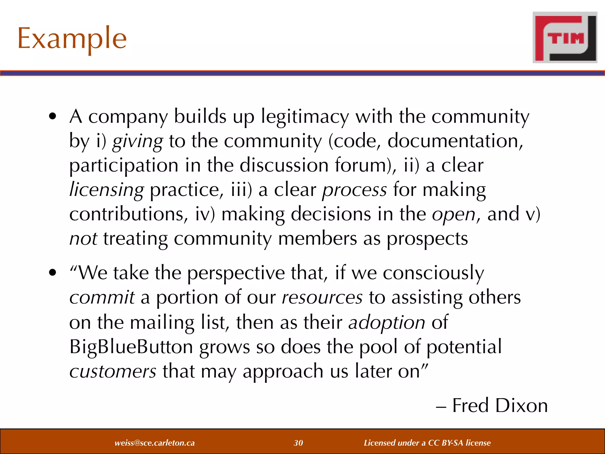Example
• A company builds up legitimacy with the community
by i) giving to the community (code, documentation,
participation in the discussion forum), ii) a clear
licensing practice, iii) a clear process for making
contributions, iv) making decisions in the open, and v)
not treating community members as prospects
• “We take the perspective that, if we consciously
commit a portion of our resources to assisting others
on the mailing list, then as their adoption of
BigBlueButton grows so does the pool of potential
customers that may approach us later on”
– Fred Dixon
weiss@sce.carleton.ca

30

Licensed under a CC BY-SA license

 