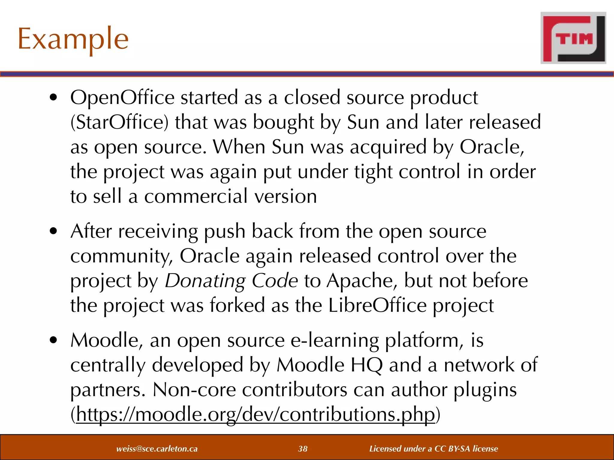 Example
• OpenOfﬁce started as a closed source product
(StarOfﬁce) that was bought by Sun and later released
as open source. When Sun was acquired by Oracle,
the project was again put under tight control in order
to sell a commercial version
• After receiving push back from the open source
community, Oracle again released control over the
project by Donating Code to Apache, but not before
the project was forked as the LibreOfﬁce project
• Moodle, an open source e-learning platform, is
centrally developed by Moodle HQ and a network of
partners. Non-core contributors can author plugins
(https://moodle.org/dev/contributions.php)
weiss@sce.carleton.ca

38

Licensed under a CC BY-SA license

 
