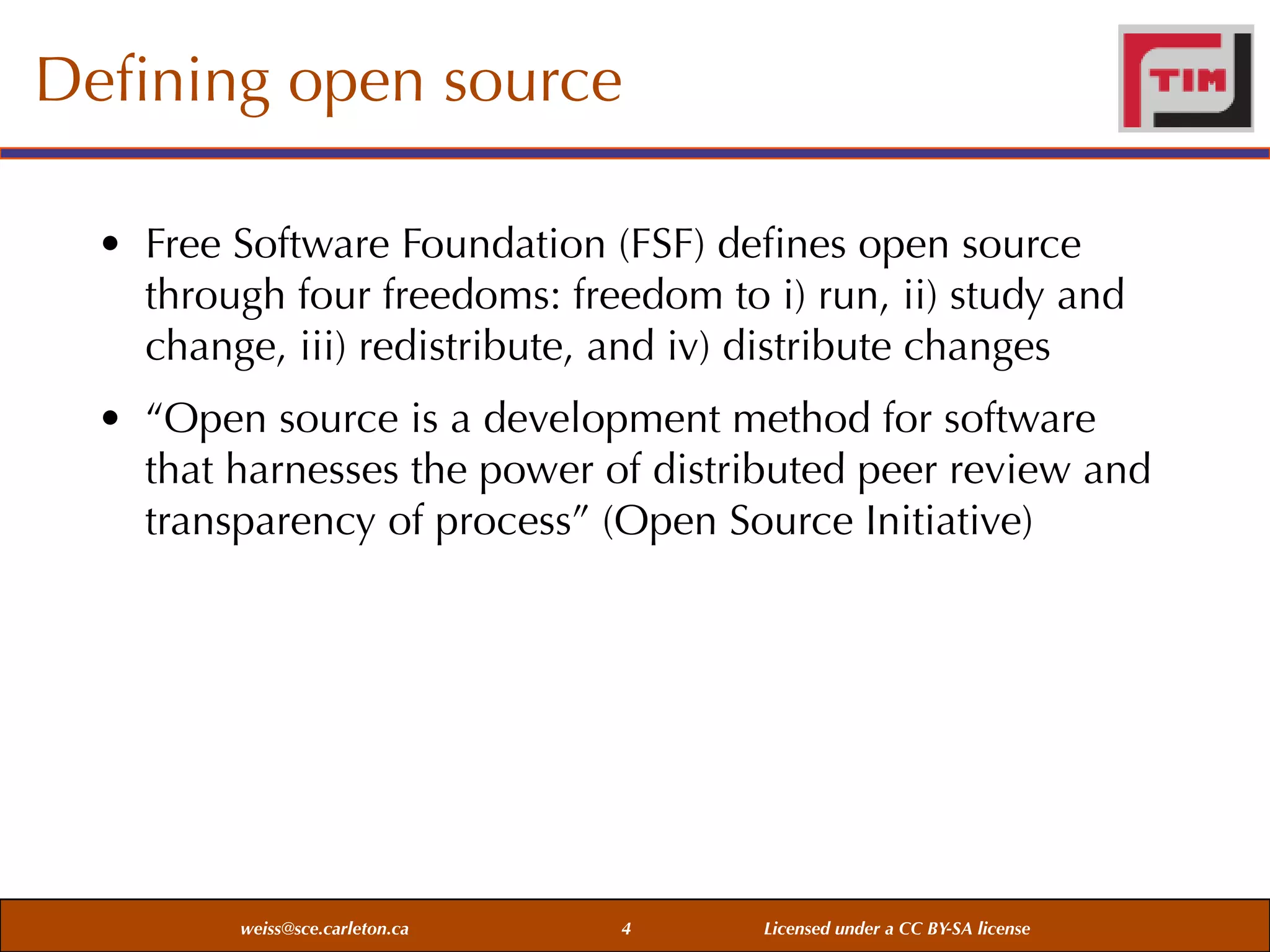 Deﬁning open source
• Free Software Foundation (FSF) deﬁnes open source
through four freedoms: freedom to i) run, ii) study and
change, iii) redistribute, and iv) distribute changes
• “Open source is a development method for software
that harnesses the power of distributed peer review and
transparency of process” (Open Source Initiative)

weiss@sce.carleton.ca

4

Licensed under a CC BY-SA license

 