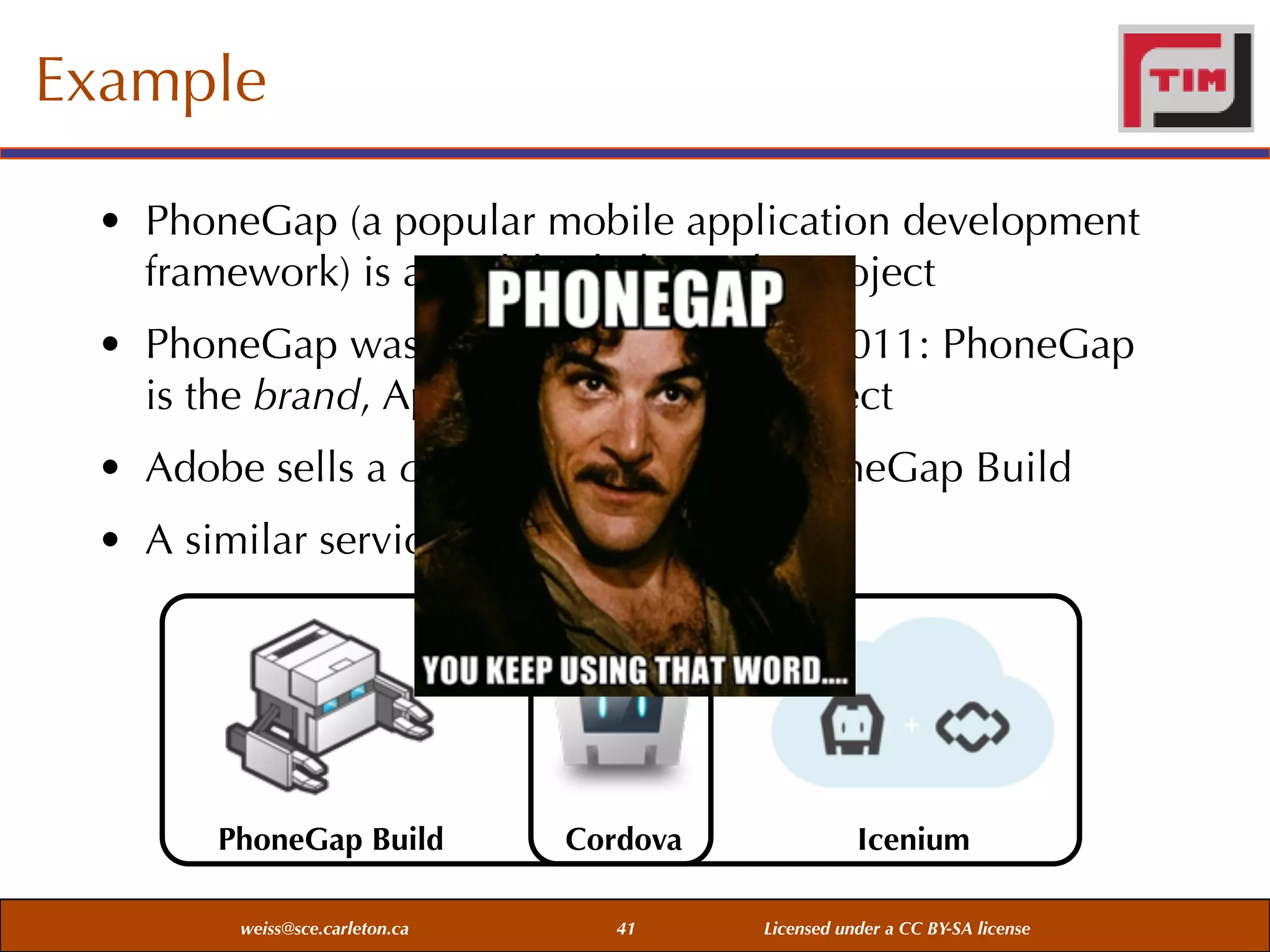 Example
• PhoneGap (a popular mobile application development
framework) is an Adobe-led Apache project
• PhoneGap was donated by Adobe in 2011: PhoneGap
is the brand, Apache Cordova the project
• Adobe sells a cloud-based service PhoneGap Build
• A similar service is offered by Icenium

PhoneGap Build
weiss@sce.carleton.ca

Cordova
41

Icenium
Licensed under a CC BY-SA license

 
