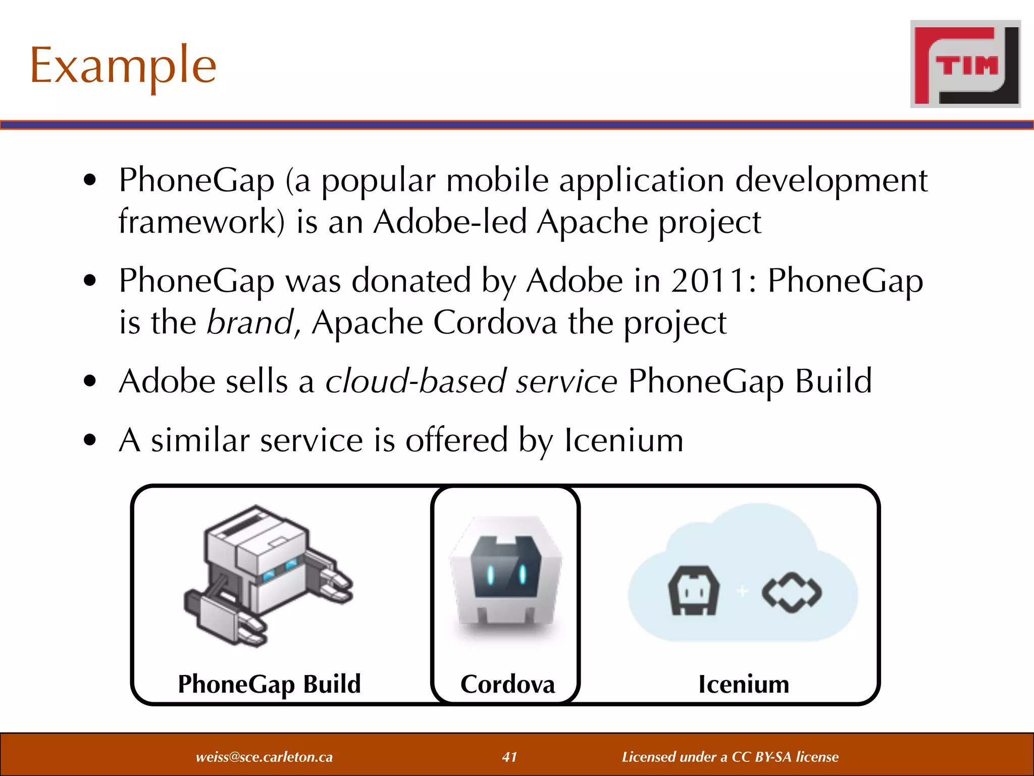 Example
• PhoneGap (a popular mobile application development
framework) is an Adobe-led Apache project
• PhoneGap was donated by Adobe in 2011: PhoneGap
is the brand, Apache Cordova the project
• Adobe sells a cloud-based service PhoneGap Build
• A similar service is offered by Icenium

PhoneGap Build
weiss@sce.carleton.ca

Cordova
41

Icenium
Licensed under a CC BY-SA license

 