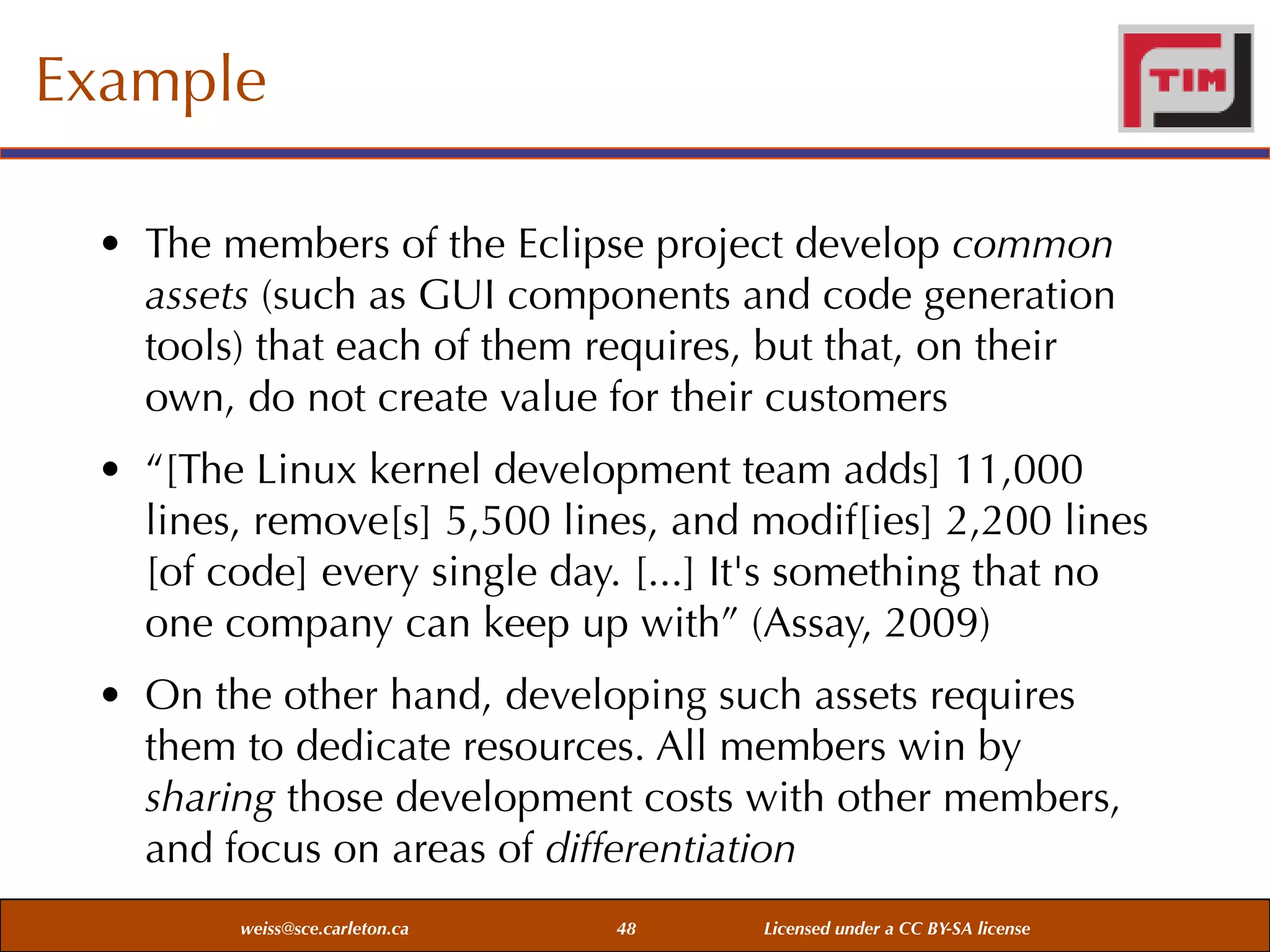 Example
• The members of the Eclipse project develop common
assets (such as GUI components and code generation
tools) that each of them requires, but that, on their
own, do not create value for their customers
• “[The Linux kernel development team adds] 11,000
lines, remove[s] 5,500 lines, and modif[ies] 2,200 lines
[of code] every single day. [...] It's something that no
one company can keep up with” (Assay, 2009)
• On the other hand, developing such assets requires
them to dedicate resources. All members win by
sharing those development costs with other members,
and focus on areas of differentiation
weiss@sce.carleton.ca

48

Licensed under a CC BY-SA license

 
