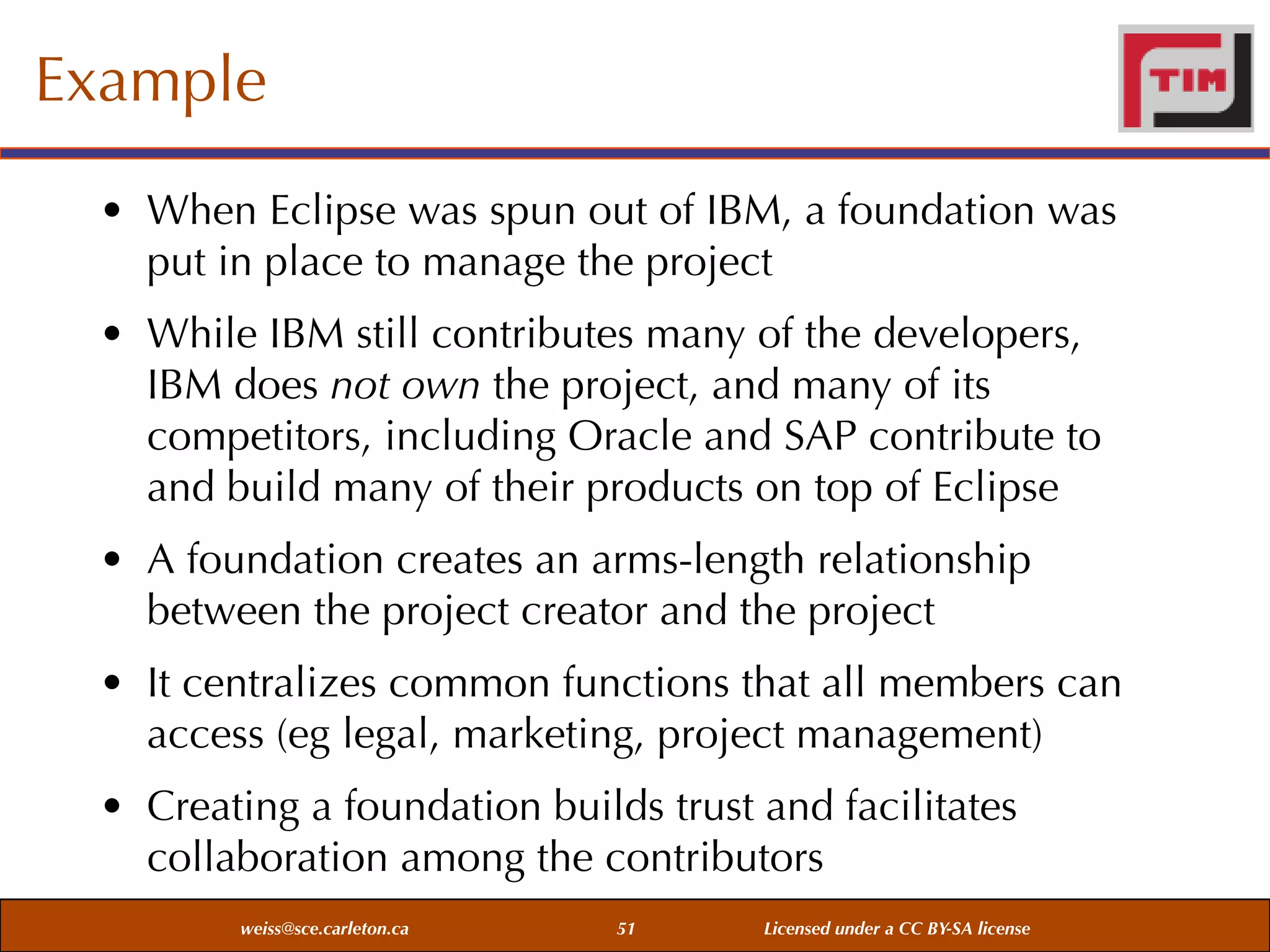 Example
• When Eclipse was spun out of IBM, a foundation was
put in place to manage the project
• While IBM still contributes many of the developers,
IBM does not own the project, and many of its
competitors, including Oracle and SAP contribute to
and build many of their products on top of Eclipse
• A foundation creates an arms-length relationship
between the project creator and the project
• It centralizes common functions that all members can
access (eg legal, marketing, project management)
• Creating a foundation builds trust and facilitates
collaboration among the contributors
weiss@sce.carleton.ca

51

Licensed under a CC BY-SA license

 