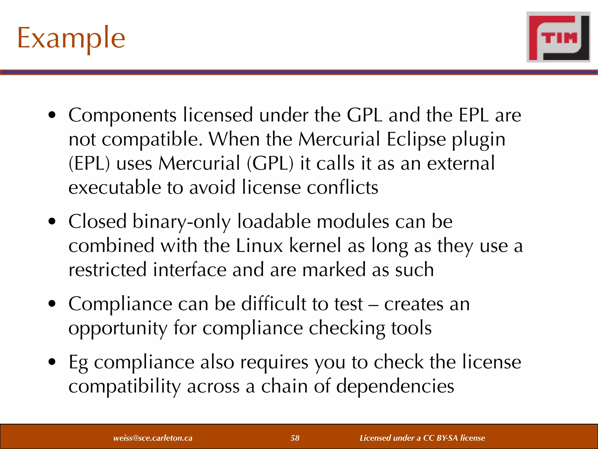 Example
• Components licensed under the GPL and the EPL are
not compatible. When the Mercurial Eclipse plugin
(EPL) uses Mercurial (GPL) it calls it as an external
executable to avoid license conﬂicts
• Closed binary-only loadable modules can be
combined with the Linux kernel as long as they use a
restricted interface and are marked as such
• Compliance can be difﬁcult to test – creates an
opportunity for compliance checking tools
• Eg compliance also requires you to check the license
compatibility across a chain of dependencies
weiss@sce.carleton.ca

58

Licensed under a CC BY-SA license

 