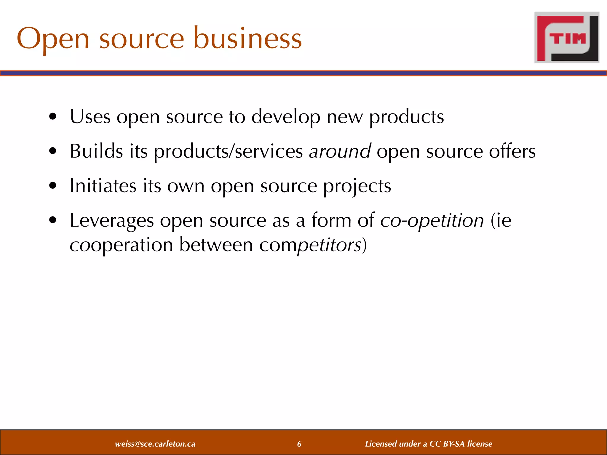 Open source business
• Uses open source to develop new products
• Builds its products/services around open source offers
• Initiates its own open source projects
• Leverages open source as a form of co-opetition (ie
cooperation between competitors)

weiss@sce.carleton.ca

6

Licensed under a CC BY-SA license

 