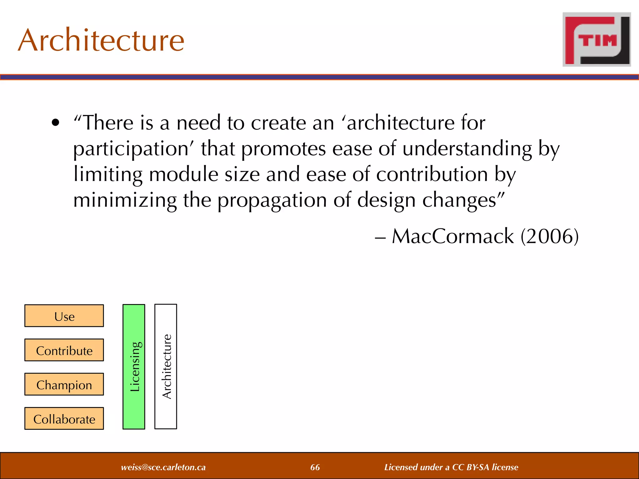 Architecture
• “There is a need to create an ‘architecture for
participation’ that promotes ease of understanding by
limiting module size and ease of contribution by
minimizing the propagation of design changes”
– MacCormack (2006)

Champion

Architecture

Contribute

Licensing

Use

Collaborate

weiss@sce.carleton.ca

66

Licensed under a CC BY-SA license

 