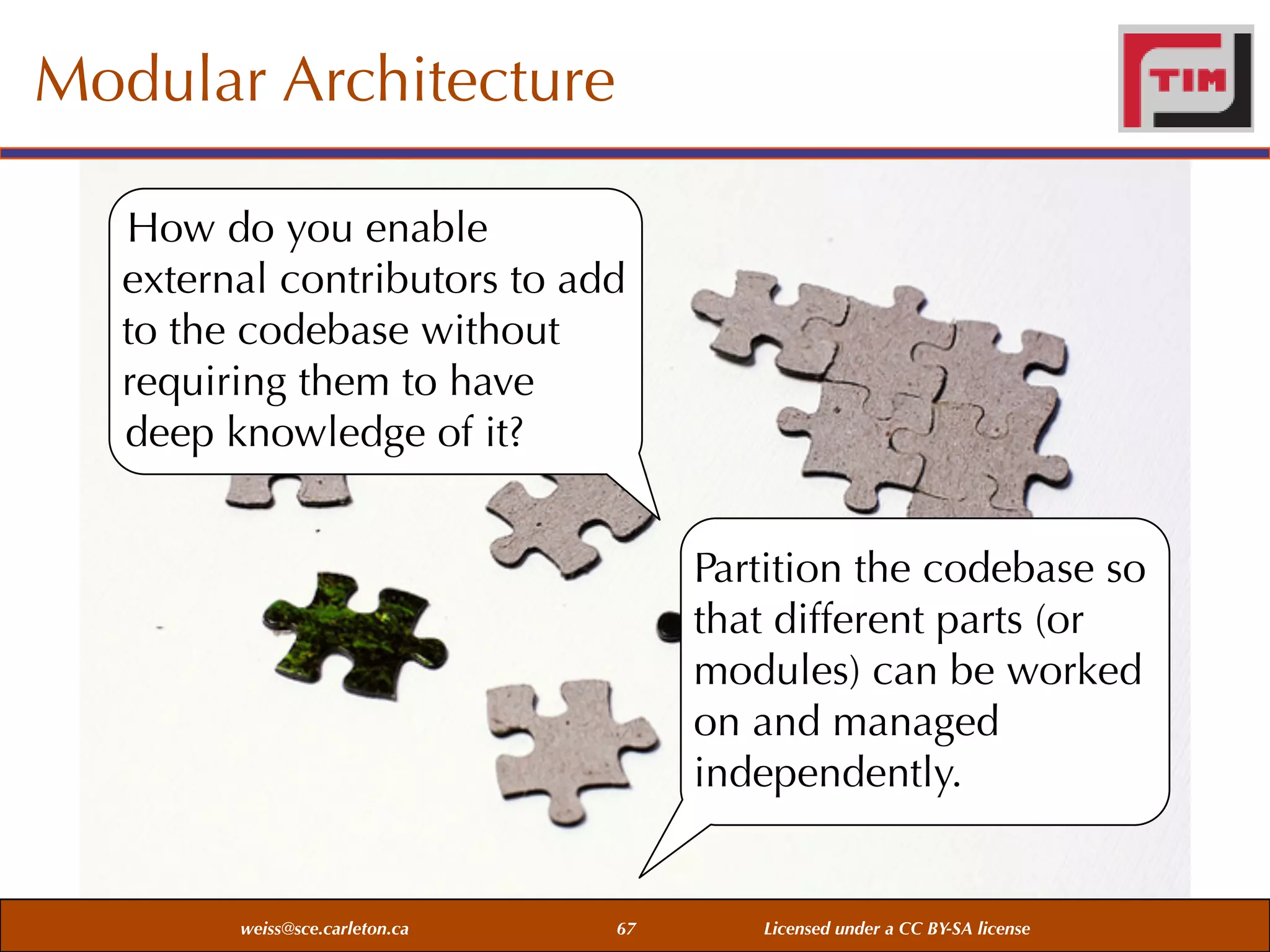 Modular Architecture
How do you enable
external contributors to add
to the codebase without
requiring them to have
deep knowledge of it?
Partition the codebase so
that different parts (or
modules) can be worked
on and managed
independently.

weiss@sce.carleton.ca

67

Licensed under a CC BY-SA license

 