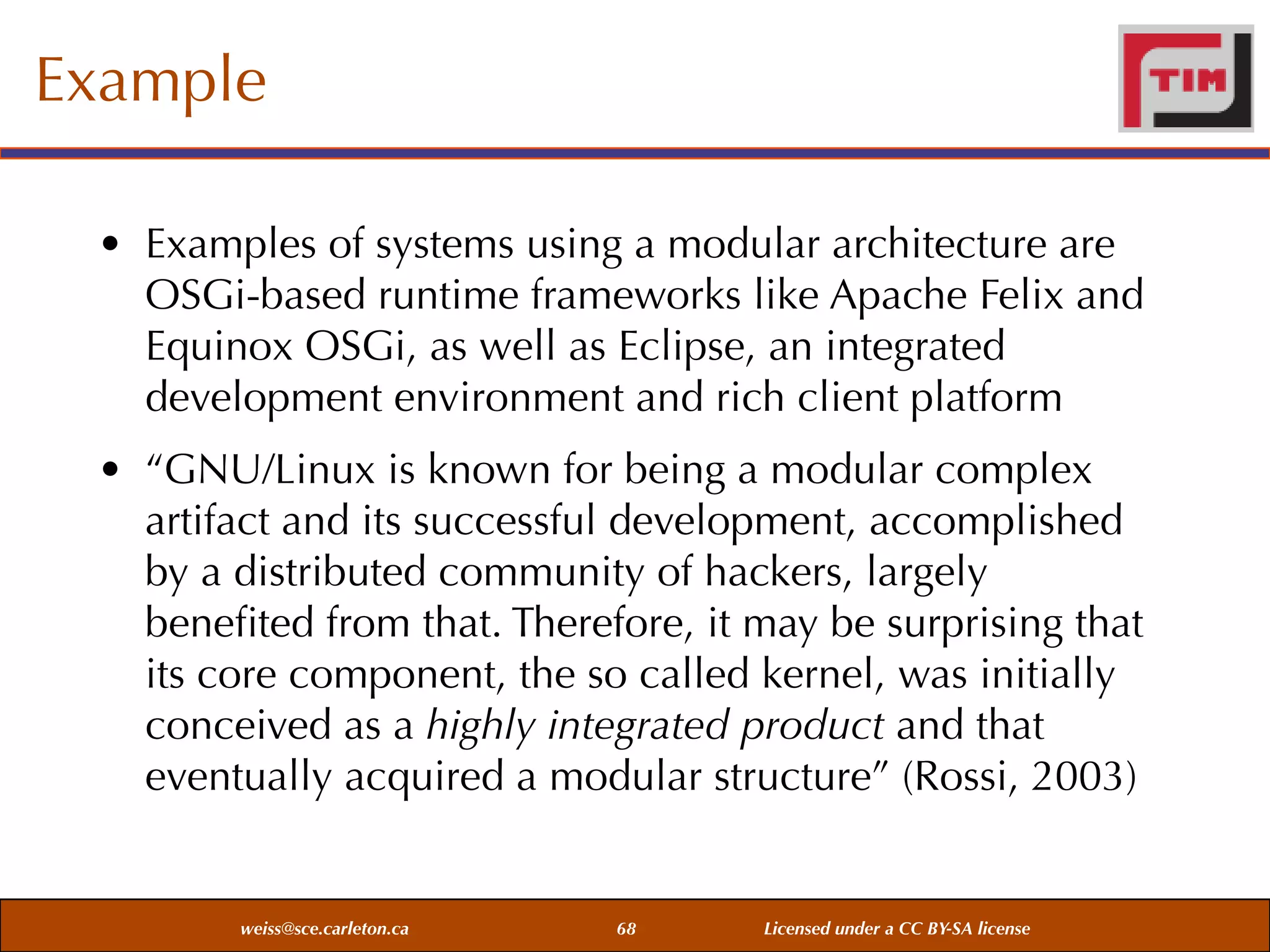 Example
• Examples of systems using a modular architecture are
OSGi-based runtime frameworks like Apache Felix and
Equinox OSGi, as well as Eclipse, an integrated
development environment and rich client platform
• “GNU/Linux is known for being a modular complex
artifact and its successful development, accomplished
by a distributed community of hackers, largely
beneﬁted from that. Therefore, it may be surprising that
its core component, the so called kernel, was initially
conceived as a highly integrated product and that
eventually acquired a modular structure” (Rossi, 2003)

weiss@sce.carleton.ca

68

Licensed under a CC BY-SA license

 