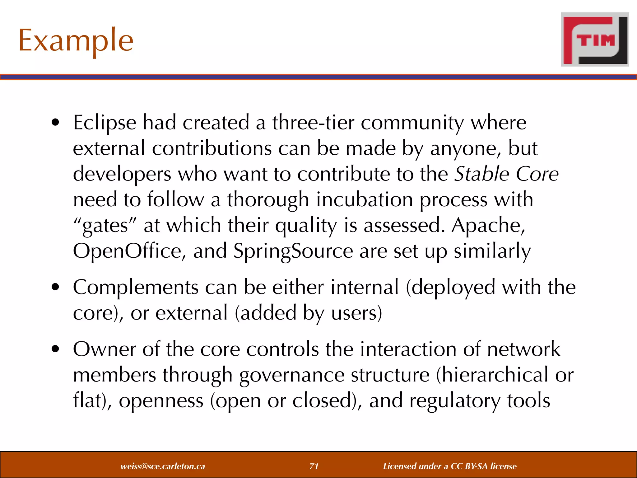 Example
• Eclipse had created a three-tier community where
external contributions can be made by anyone, but
developers who want to contribute to the Stable Core
need to follow a thorough incubation process with
“gates” at which their quality is assessed. Apache,
OpenOfﬁce, and SpringSource are set up similarly
• Complements can be either internal (deployed with the
core), or external (added by users)
• Owner of the core controls the interaction of network
members through governance structure (hierarchical or
ﬂat), openness (open or closed), and regulatory tools
weiss@sce.carleton.ca

71

Licensed under a CC BY-SA license

 