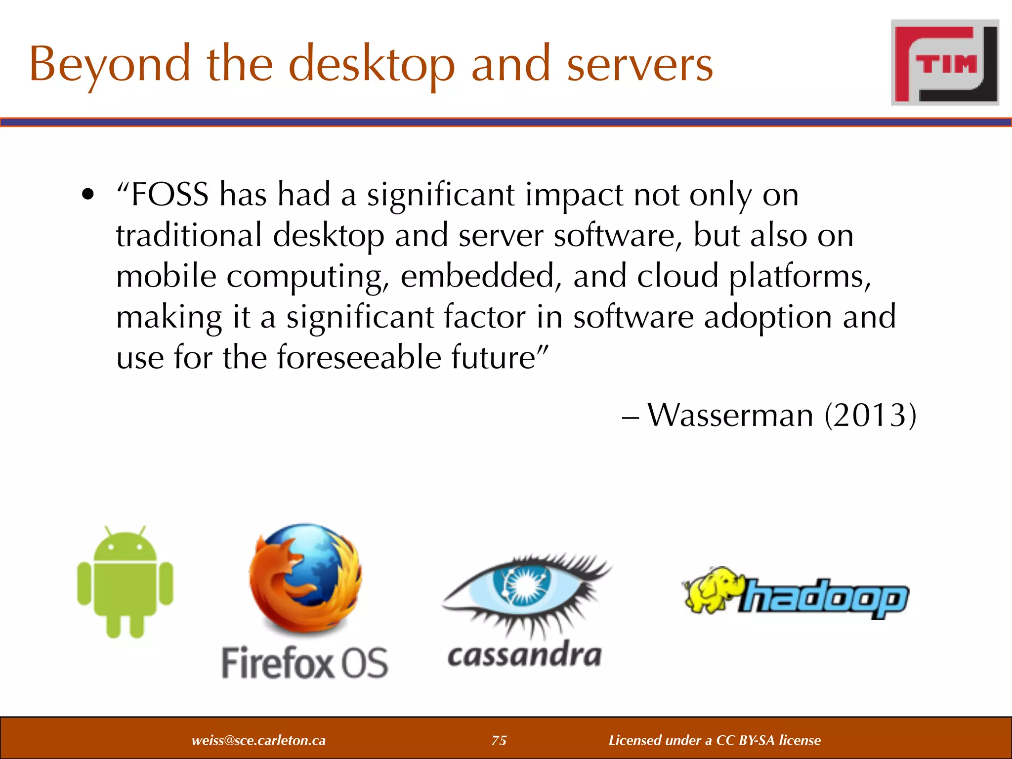 Beyond the desktop and servers
• “FOSS has had a signiﬁcant impact not only on
traditional desktop and server software, but also on
mobile computing, embedded, and cloud platforms,
making it a signiﬁcant factor in software adoption and
use for the foreseeable future”
– Wasserman (2013)

weiss@sce.carleton.ca

75

Licensed under a CC BY-SA license

 