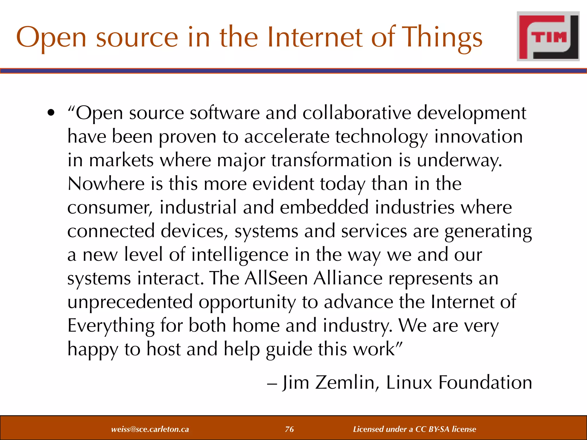 Open source in the Internet of Things
• “Open source software and collaborative development
have been proven to accelerate technology innovation
in markets where major transformation is underway.
Nowhere is this more evident today than in the
consumer, industrial and embedded industries where
connected devices, systems and services are generating
a new level of intelligence in the way we and our
systems interact. The AllSeen Alliance represents an
unprecedented opportunity to advance the Internet of
Everything for both home and industry. We are very
happy to host and help guide this work”
– Jim Zemlin, Linux Foundation
weiss@sce.carleton.ca

76

Licensed under a CC BY-SA license

 