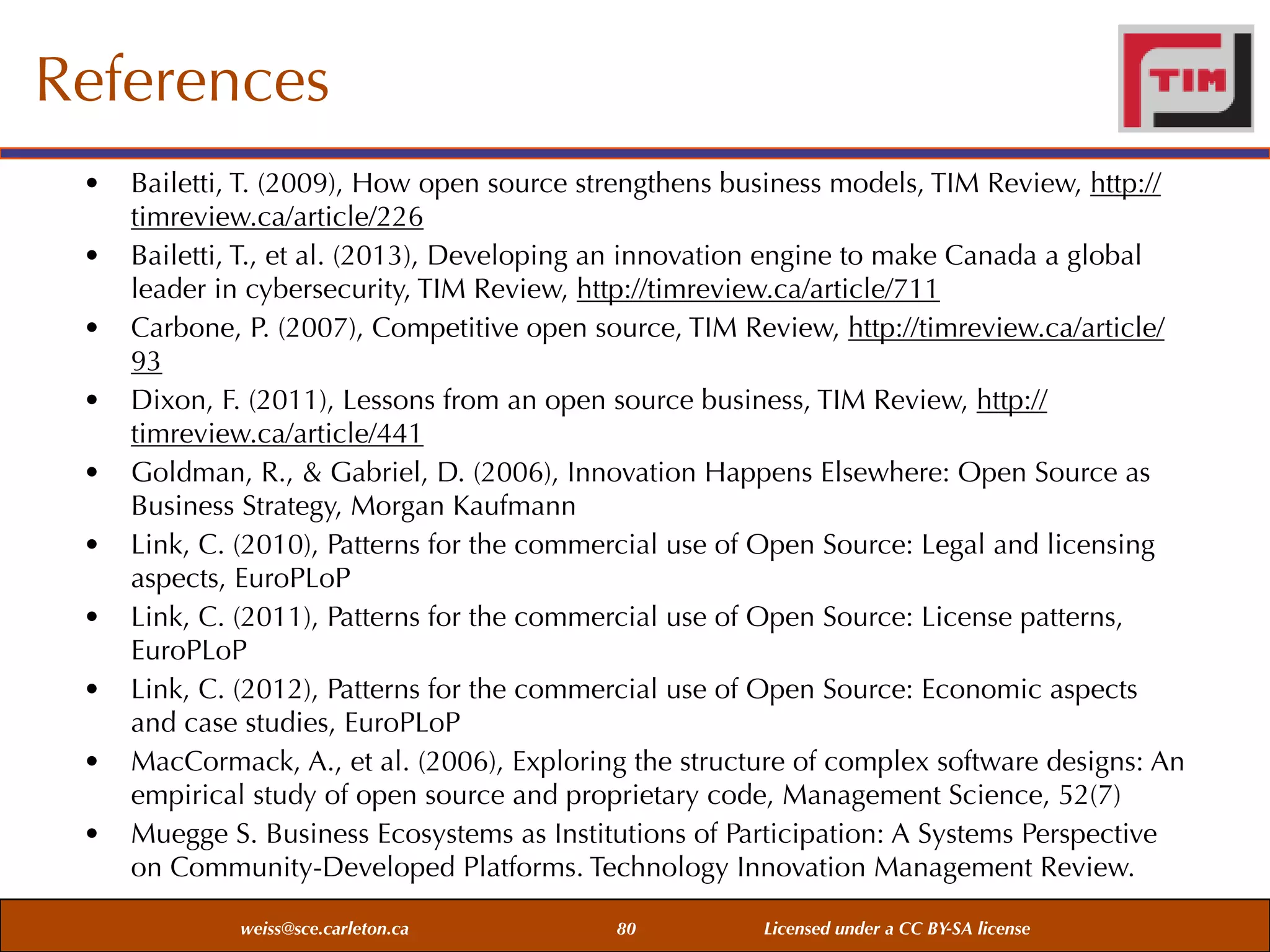 References
•
•
•
•
•
•
•
•
•
•

Bailetti, T. (2009), How open source strengthens business models, TIM Review, http://
timreview.ca/article/226
Bailetti, T., et al. (2013), Developing an innovation engine to make Canada a global
leader in cybersecurity, TIM Review, http://timreview.ca/article/711
Carbone, P. (2007), Competitive open source, TIM Review, http://timreview.ca/article/
93
Dixon, F. (2011), Lessons from an open source business, TIM Review, http://
timreview.ca/article/441
Goldman, R., & Gabriel, D. (2006), Innovation Happens Elsewhere: Open Source as
Business Strategy, Morgan Kaufmann
Link, C. (2010), Patterns for the commercial use of Open Source: Legal and licensing
aspects, EuroPLoP
Link, C. (2011), Patterns for the commercial use of Open Source: License patterns,
EuroPLoP
Link, C. (2012), Patterns for the commercial use of Open Source: Economic aspects
and case studies, EuroPLoP
MacCormack, A., et al. (2006), Exploring the structure of complex software designs: An
empirical study of open source and proprietary code, Management Science, 52(7)
Muegge S. Business Ecosystems as Institutions of Participation: A Systems Perspective
on Community-Developed Platforms. Technology Innovation Management Review.
weiss@sce.carleton.ca

80

Licensed under a CC BY-SA license

 