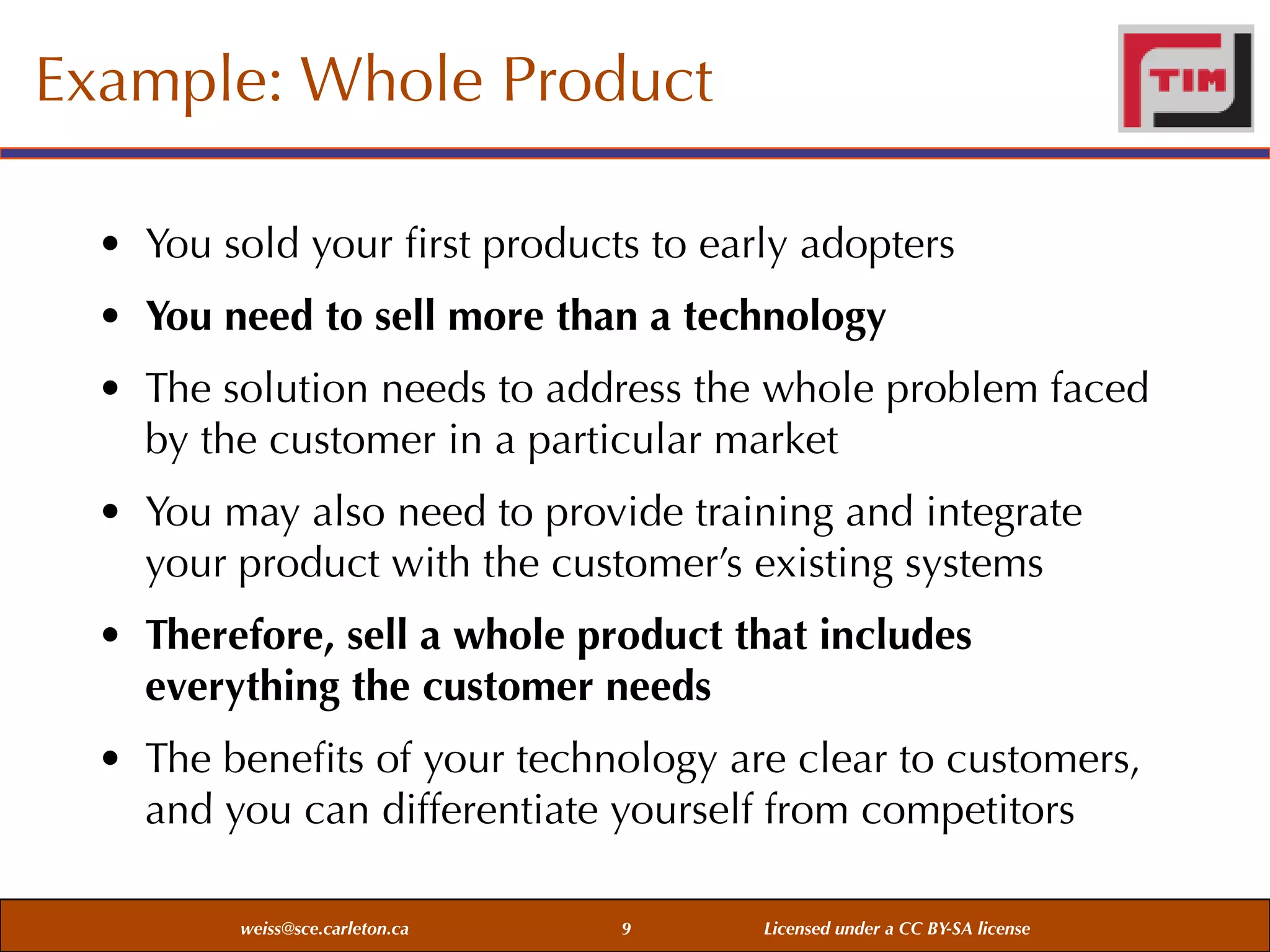 Example: Whole Product
• You sold your ﬁrst products to early adopters
• You need to sell more than a technology
• The solution needs to address the whole problem faced
by the customer in a particular market
• You may also need to provide training and integrate
your product with the customer’s existing systems
• Therefore, sell a whole product that includes
everything the customer needs
• The beneﬁts of your technology are clear to customers,
and you can differentiate yourself from competitors
weiss@sce.carleton.ca

9

Licensed under a CC BY-SA license

 