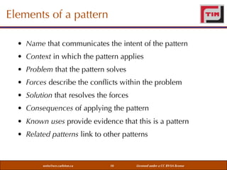 Elements of a pattern
• Name that communicates the intent of the pattern
• Context in which the pattern applies
• Problem that the pattern solves
• Forces describe the conﬂicts within the problem
• Solution that resolves the forces
• Consequences of applying the pattern
• Known uses provide evidence that this is a pattern
• Related patterns link to other patterns

weiss@sce.carleton.ca

10

Licensed under a CC BY-SA license

 