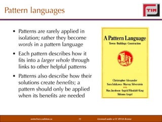 Pattern languages
• Patterns are rarely applied in
isolation; rather they become
words in a pattern language
• Each pattern describes how it
ﬁts into a larger whole through
links to other helpful patterns
• Patterns also describe how their
solutions create beneﬁts; a
pattern should only be applied
when its beneﬁts are needed

weiss@sce.carleton.ca

11

Licensed under a CC BY-SA license

 