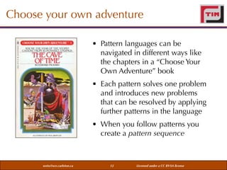 Choose your own adventure
• Pattern languages can be
navigated in different ways like
the chapters in a “Choose Your
Own Adventure” book
• Each pattern solves one problem
and introduces new problems
that can be resolved by applying
further patterns in the language
• When you follow patterns you
create a pattern sequence

weiss@sce.carleton.ca

12

Licensed under a CC BY-SA license

 