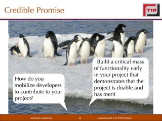 Credible Promise

Build a critical mass
of functionality early
in your project that
demonstrates that the
project is doable and
has merit

How do you
mobilize developers
to contribute to your
project?

weiss@sce.carleton.ca

26

Licensed under a CC BY-SA license

 